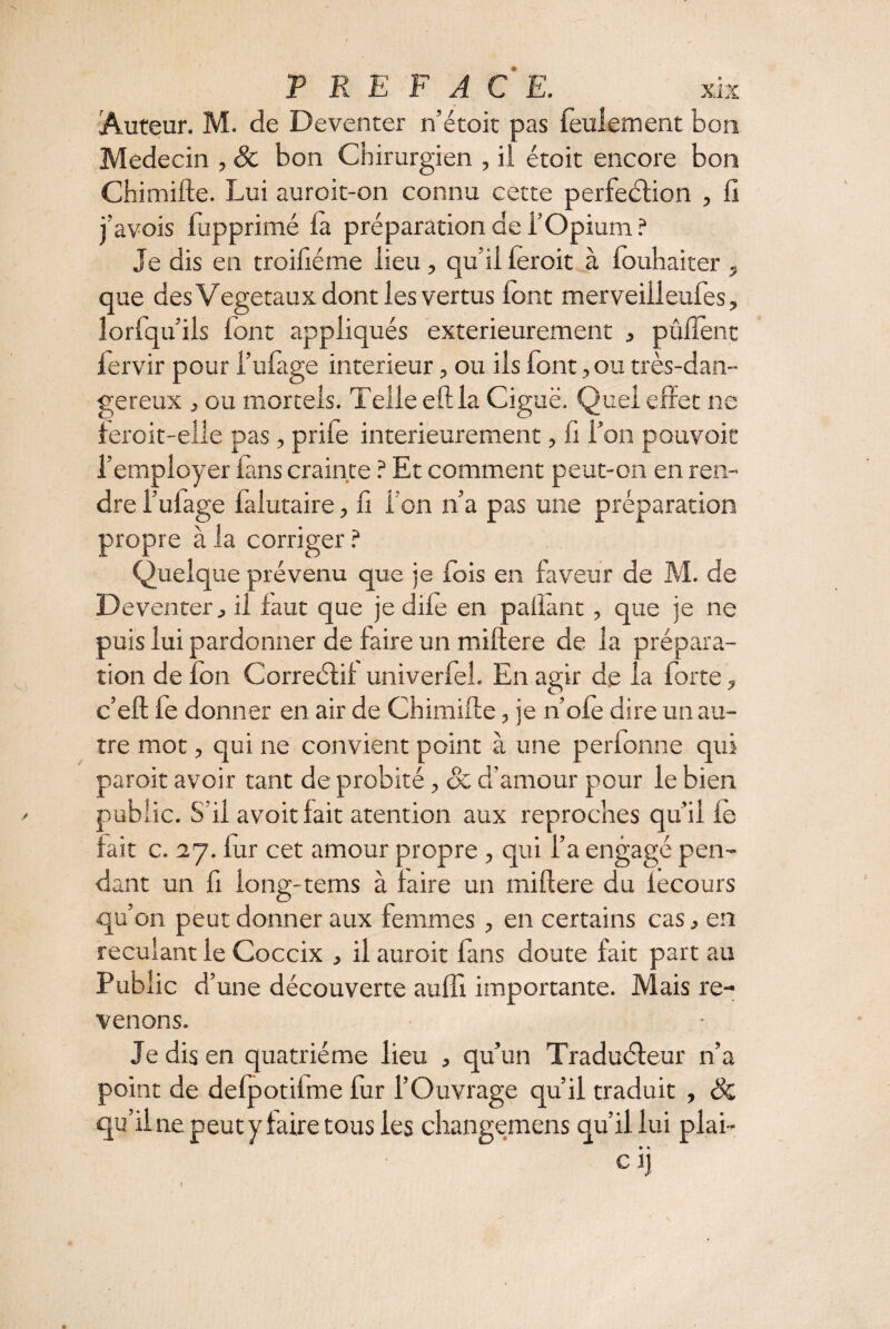 ) P R E F A C E. xix Auteur. M. de Deventer n’étoit pas feulement bon Médecin , de bon Chirurgien , il étoit encore bon Chimifte. Lui auroit-on connu cette perfection , lî j’avois fupprimé ta préparation de f Opium ? Je dis en troiliéme lieu , qu’il 1er oit à fouhaiter , que des Végétaux dont les vertus font merveiileufes, îorfqu ils lont appliqués extérieurement , pûfîent fervir pour l’ufage intérieur, ou ils font, ou très-dan¬ gereux , ou mortels. Telle eftla Ciguë. Quel effet ne feroit-elle pas, priie intérieurement, il l’on pouvoir l’employer fans crainte ? Et comment peut-on en ren¬ dre l’ufage falutaire, il l’on n’a pas une préparation propre à la corriger ? Quelque prévenu que je fois en faveur de M. de Deventer, il faut que je dite en pailant, que je ne puis lui pardonner de faire un mittere de la prépara¬ tion de ion Correétif univerfel. En agir de la forte ? c’eft fe donner en air de Chimifte, je n’ofè dire un au¬ tre mot, qui ne convient point à une perfonne qui paroit avoir tant de probité, de d’amour pour le bien public. S’il avoitfait atention aux reproches qu’il le fait c. 27. fur cet amour propre , qui l’a engagé pen¬ dant un fi iong-tems à faire un mittere du fecours qu’on peut donner aux femmes, en certains cas, en reculant ie Coccix , il auroit fans doute fait part au Public d’ une découverte aufîl importante. Mais re¬ venons. Je dis en quatrième lieu , qu’un TraduCteur n’a point de defpotifme fur l’Ouvrage qu’il traduit , de qu’il ne peut y faire tous les changemens qu’il lui plai- • • Cl)