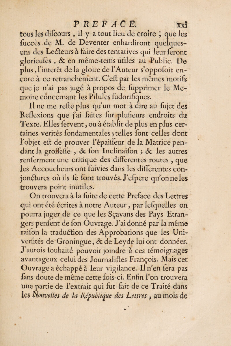 tous les dilcours, il y a tout lieu de croire , que les iuccès de M. de Deventer enhardiront quelques- uns des Leéteurs à faire des tentatives qui leur feront glorieufes , 8c en même-tems utiles au Public. De plus, l’intérêt de la gloire de l’Auteur s’oppofoit en¬ core à ce retranchement. C’elt par les mêmes motifs que je n’ai pas jugé à propos de lupprimer le Me- moire concernant les Pilules fudorifiques. Il ne me relie plus qu’un mot à dire au fujet des Beflexions que j’ai faites fur plufieurs endroits du Texte. Elles fervent, ou à établir de plus en plus cer¬ taines vérités fondamentales j telles font celles dont l’objet eft de prouver l’épaifîèur de la Matrice pen¬ dant la groflelïe , 8c Ion Inclinaifon > 8c les autres renferment une critique des differentes routes , que les Accoucheurs ont fuivies dans les différentes con¬ jonctures oùiis le lont trouvés. J’efpere qu’on ne les trouvera point inutiles. On trouvera à la fuite de cette Préfacé des Lettres qui ont été écrites à notre Auteur, par lefquelles on pourra juger de ce que les Sçavans des Pays Etran¬ gers penfent de fbn Ouvrage. J’ai donné par la même railon la traduétion des Approbations que les Uni- verlités de'Groningue, 8c de Leyde lui ont données, J’aurois louhaité pouvoir joindre à ces témoignages avantageux celui des Journaliltes François. Mais cet Ouvrage a échappé à leur vigilance. Il n’en fera pas fans doute de même cette fois-ci. Enfin l’on trouvera une partie de l’extrait qui fut fait de ce Traité dans les Nouvelles de la KJmUique des Lettres, au mois de