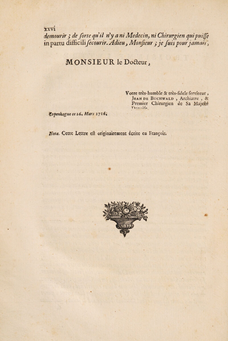 de mourir ; de forte quil nyy a ni Médecin> ni Chirurgien qui puiffe in partu difficilifecourir. Adieu} Monfieur ; je fuis pour jamais \ MONSIEUR le Codeur, Votre très-humble & très-fidele ferviteur » Jean de Buchwald , Archiatre , & Premier Chirurgien de Sa Majefté Copenhague ce z6. Mars 171 é. Nm* Cette Lçttre eft originairement écrite en François,