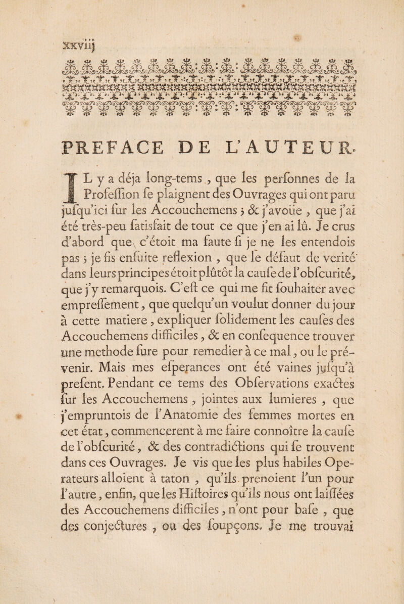 & W. Aïf *f*. 3$*. $&„ J4*. ^ tlj> ji9 --- -----~ ’*&/' ^a** **&' **&* ‘S»' *4>“ *^* . **{• . '*3r* . **• **“ ''4' 'Æv* «A» «t*» «u{*» If | ttXhXîtXk.UjOi ??X.?tX **UO*{X *f-AJ LXnXjC*4ÜOÜX?X *fj:3 s^omtsspfâiss —--—*““• t-^i/ip.Vi.TpOo» X>>ljÉ'« jP:Qf»rJ£'»:‘j|L'>,j£'>‘X><S>*X>QC1*’'i'>*'i'“ w^, «tfg*» W«$$* • V^# *9$t* *1^4 **3*rf v^ >M^t» 1^* ^f5!? ■fi> rK /{'i jp «» ni ri» flfr d> m «‘b»' 4» irh> 51 IL y a déjà iong-tems , que les performes de la Profeffion fe plaignent des Ouvrages qui ont paru julqu ici iur les Accouchemens 5 & j’avoiie , que j’ai été très-peu latisfait de tout ce que j’en ai lû. Je crus d’abord quex c’étoit ma faute li je ne les entendois pas > je fis enfiute reflexion , que le défaut de vérité' dans leurs principes étoit plûtôt la caufe de l’obfcurité, que j’y remarquois. C’eft ce qui me fit fouhaiter avec emprefîement, que quelqu’un voulut donner du jour à cette matière, expliquer folidement les caufes des Accouchemens difficiles, & en confequence trouver une methode lure pour remedier à ce mal, ou le pré¬ venir. Mais mes eiperances ont été vaines jyfqu’à prefent. Pendant ce tems des Oblervations exactes fur les Accouchemens , jointes aux lumières , que j’empruntois de l’Anatomie des femmes mortes en cet état, commencèrent à me faire connoître la caule de l’obfcurité, & des contradi étions qui le trouvent dans ces Ouvrages. Je vis que les plus habiles Ope¬ rateurs alloient à taton , qu’ils prenoient l’un pour l’autre, enfin, que les Hiftoires qu’ils nous ont laiflées des Accouchemens difficiles, n’ont pour bafe , que des conjeétures ? ou des foupçons. Je me trouvai