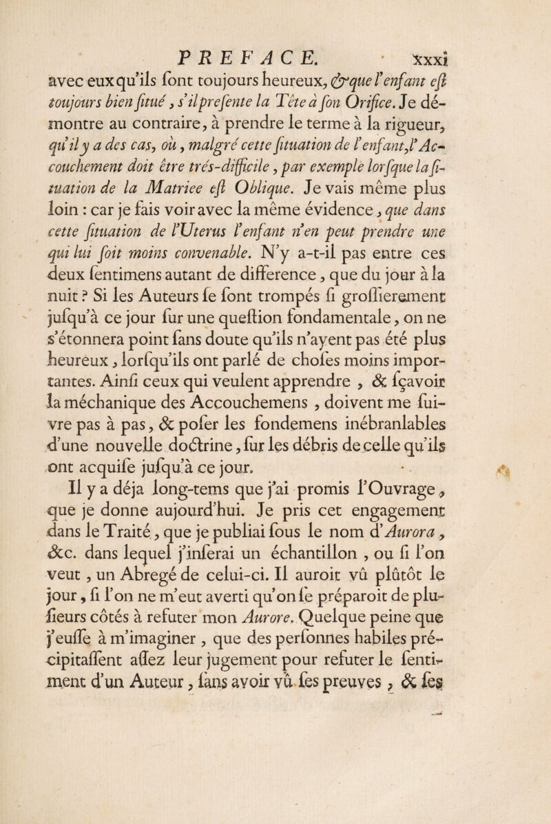 avec eux qu’ils font toujours heureux, &que l’enfant efi toujours bien fitué, s’ilprefente la Tête à fon Orifice. Je dé¬ montre au contraire, à prendre le terme à la rigueur, qu’il y a des cas, ou, malgré cette ftuation de l’enfant,l’Ac¬ couchement doit être très-difficile, par exemple lorfque la f- tuation de la Matriee efl Oblique. Je vais même plus loin : car je fais voir avec la même évidence, que dans cette ftuation de l’Uterus l’enfant nen peut prendre une qui lui foit moins convenable. N’y a-t-il pas entre ces deux fentimens autant de différence, que du jour à la nuit ? Si les Auteurs fe font trompés fi grofîierement jufqu’à ce jour fur une queflion fondamentale, on ne s’étonnera point fans doute qu’ils n’ayent pas été plus heureux, lorfqu’ils ont parlé de chofes moins impor¬ tantes. Ainfi ceux qui veulent apprendre , Sc fçavoic la méchanique des Accouchemens , doivent me fui- vre pas à pas, & pofer les fondemens inébranlables «d’une nouvelle doéfrine, fur les débris de celle qu’ils ont acquife jufqu’à ce jour. Il y a déjà long-tems que j ai promis l’Ouvrage, que je donne aujourd’hui. Je pris cet engagement dans le Traité, que je publiai fous le nom d’ Aurora, Scc. dans lequel j’inferai un échantillon , ou fi l’on veut , un Abrégé de celui-ci. Il auroit vû plutôt le jour, fi l’on ne m’eut averti qu’on fe préparoit de plu¬ sieurs côtés à refuter mon Aurore. Quelque peine que j’eufîe à m’imaginer, que des perfonnes habiles pré¬ cipitaient allez leur jugement pour refuter le fenti- ment d’un Auteur, fans avoir vu fes preuves ? Sc. fes