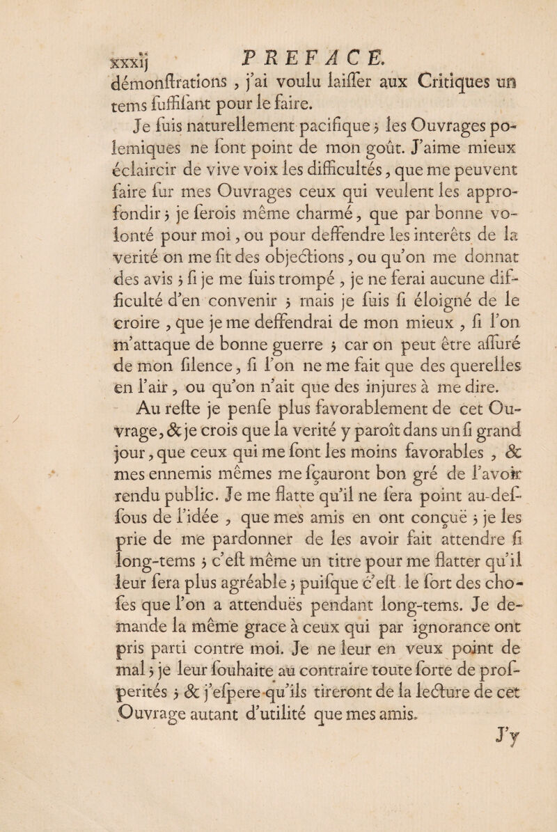 xxxij PREFACE. démonftrations , j’ai voulu laiffer aux Critiques un tems fulfifant pour le faire. Je fuis naturellement pacifique > les Ouvrages po¬ lémiques ne font point de mon goût. J’aime mieux éclaircir de vive voix les difficultés, que me peuvent faire fur mes Ouvrages ceux qui veulent les appro¬ fondir 5 je fer ois même charmé, que par bonne vo¬ lonté pour moi, ou pour deffendre les intérêts de la vérité on me fit des objections, ou qu’on me donnât des avis > fi je me luis trompé , je ne ferai aucune dif¬ ficulté d’en convenir 5 mais je luis fi éloigné de le croire , que je me deffendrai de mon mieux , fi l’on m’attaque de bonne guerre $ car on peut être alluré de mon filence, fi l’on ne me fait que des querelles en l’air , ou qu’on n’ait que des injures à me dire. Au refte je penfe plus favorablement de cet Ou¬ vrage, & je crois que la vérité y paroît dans un fi grand jour, que ceux qui me font les moins favorables , & mes ennemis mêmes me Içauront bon gré de l'avoir rendu public. Je me flatte qu’il ne fera point au-défi fous de l’idée , que mes amis en ont conçue j je les prie de me pardonner de les avoir fait attendre fi long-tems > c’eft même un titre pour me flatter qu’il leur fera plus agréable 5 puifque c’eft le fort des cho¬ ies que l’on a attendues pendant iong-tems. Je de¬ mande la même grâce à ceux qui par ignorance ont pris parti contre moi. Je ne leur en veux point de mal 5 je leur louhaite au contraire toute forte de profi perités} & j’efpere qu’ils tireront de la leélure de cet Ouvrage autant d’utilité que mes amis. ' ~ J’y /