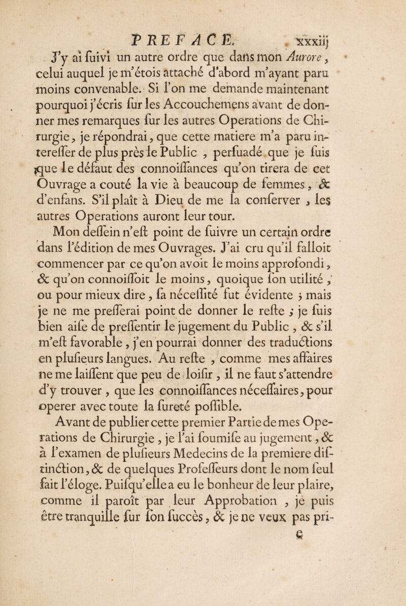 P RE F AC E, xxxiij J’y ai fuivi un autre ordre que dans mon Aurore, celui auquel je m’étois attaché d’abord m’ayant paru moins convenable. Si l’on me demande maintenant pourquoi j’écris fur les Accouchemens avant de don¬ ner mes remarques fur les autres Operations de Chi¬ rurgie , je répondrai, que cette matière m’a paru in- tereffer de plus près le Public , perfuadé que je fuis jque le défaut des connoilfances qu’on tirera de cet Ouvrage a coûté la vie à beaucoup de femmes, êc d’enfans. S’il plaît à Dieu de me la conferver , les autres Operations auront leur tour. Mon deflein n’eft point de fuivre un certain ordre dans l’édition demes Ouvrages. J’ai cru qu’il faiioit commencer par ce qu’on avoit le moins approfondi, Sc qu’on connoiftoit le moins, quoique fon utilité , ou pour mieux dire, fa néceffité fut évidente 5 mais je ne me prefterai point de donner le refte ; je fuis bien aife de prefientir le jugement du Public , & s’il m’eft favorable, j’en pourrai donner des traduélions en plufieurs langues. Au refte , comme mes affaires ne me laiflent que peu de ioifir , il ne faut s’attendre d’y trouver , que les connoiflànces néceffaires, pour operer avec toute la fureté poffible. Avant de publier cette premier Partie de mes Ope¬ rations de Chirurgie , je l’ai foumife au jugement, & à l’examen de plufieurs Médecins de la première dif- tinélion,& de quelques Profefleurs dont le nom feul fait l’éloge. Puifqu’ellea eu le bonheur de leur plaire, comme il paroît par leur Approbation , je puis être tranquille fur fon fuccès, & je ne veux pas pri- ' ' ' ■ e