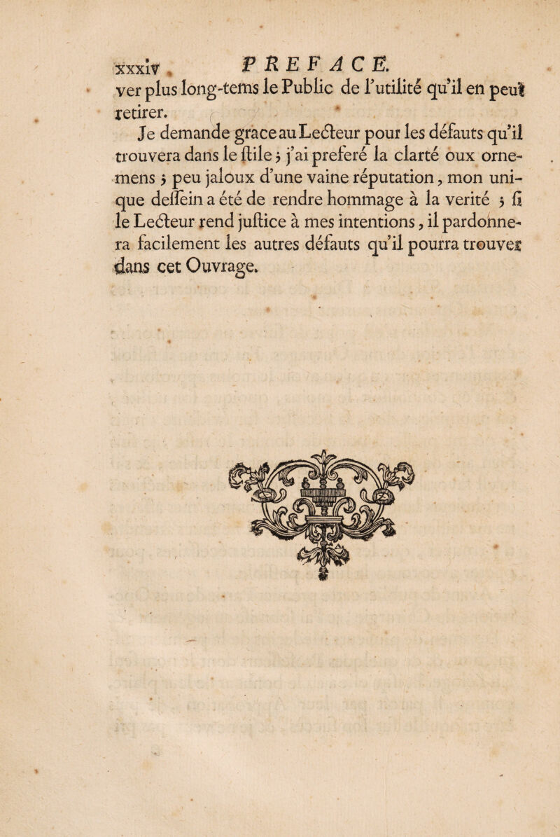 ver plus long'tems le Public de l’utilité quil en peu! retirer. Je demande grâce au Leéleur pour les défauts qu’il trouvera dans le ftile 5 j’ai préféré la clarté oux orne- mens > peu jaloux d’une vaine réputation, mon uni¬ que delîein a été de rendre hommage à la vérité 5 li le Leéteur rend juftice à mes intentions, il pardonne¬ ra facilement les autres défauts qu’il pourra trouver «dans cet Ouvrage.