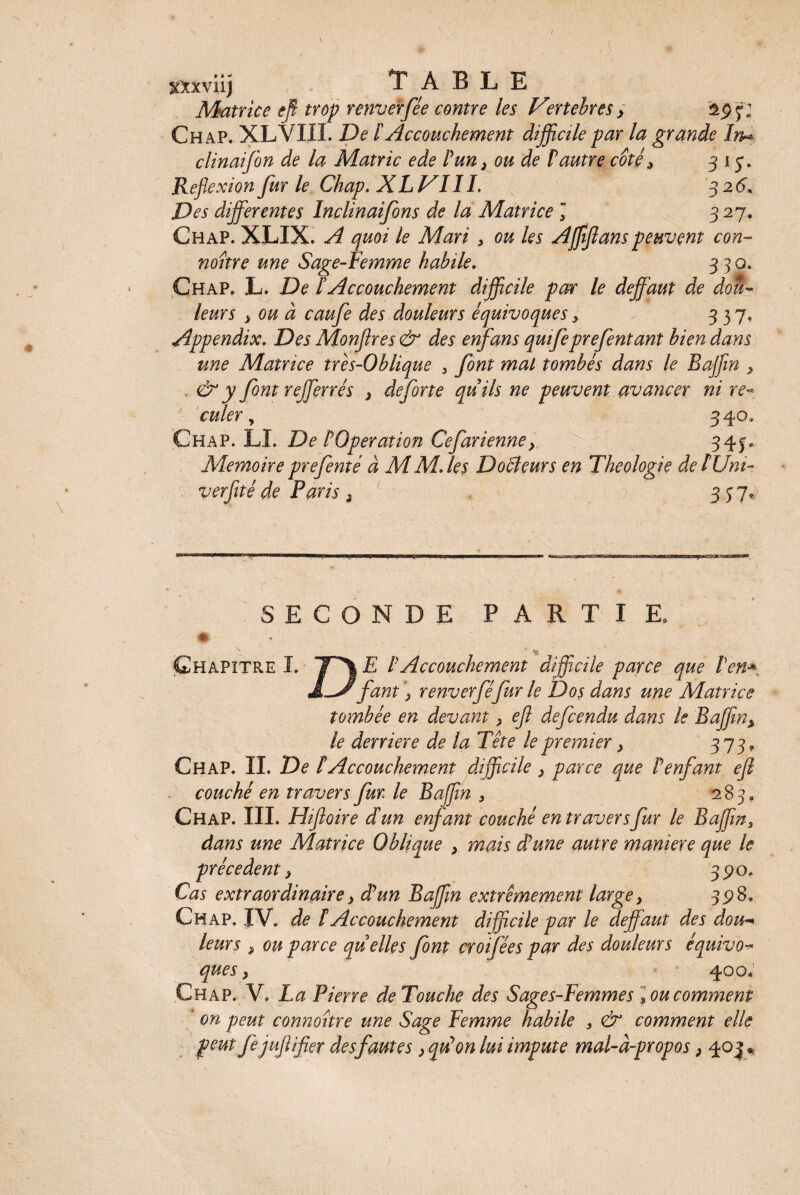 mviij TABLE Matrice tfi trop renverfée contre les V°rtebres > f: Ch ap. XLVIII. De F Accouchement difficile par la grande In* clinaifon de la Matric ede Fun, ou de Faune coté * 31 j. Réflexion fur le Chap. XL JSIII, 326. Des differentes Inclinaifons de la Matrice J 327. Chap. XLIX. A quoi le Mari , ou les Affiflanspeuvent con- noitre une Sage-Femme habile. 330. Chap. L. De F Accouchement difficile par le deffaut de dou¬ leurs } ou à caufe des douleurs équivoques> 337. Appendix. Des Monflres & des enfans qmfeprefentant bien dans une Matrice tres-Oblique > font mal tombés dans le Baffin y . & y font rejferrés > deforte quils ne peuvent avancer ni re¬ culer , 340. Chap. LL De FOperation Cefàrienney 34§* Mémoire prefenté à MM. les Docteurs en Théologie deFUm- verfité de Paris 2 357. SECONDE PARTIE. Chapitre I. ^ F Accouchement difficile parce que Fen* I-Jfaut \ renverféfur le Dos dans une Matrice tombée en devant, efl defcendu dans le Baffiny le derrière de la Tête le premier, 373* Chap. IL De F Accouchement difficile , parce que F enfant ejl couché en travers fur le B afin > 283, Chap. III. Hiftoire d'un enfant couché en travers fur le Baffin3 dans une Matrice Oblique , mais dé une autre maniéré que le précèdent, 3^0. Cas extraordinaire > dé un Baffin extrêmement large} 398. Chap. IV. de F Accouchement difficile par le deffaut des dou¬ leurs , ou parce quelles font croifées par des douleurs équivo¬ ques y 400. Chap. V. La Pierre de Touche des Sages-Femmes \ ou comment on peut connoître une Sage Femme habile , & comment elle peut fejuftifier desfautes > qu’on lui impute mal-à-propos, 403 «