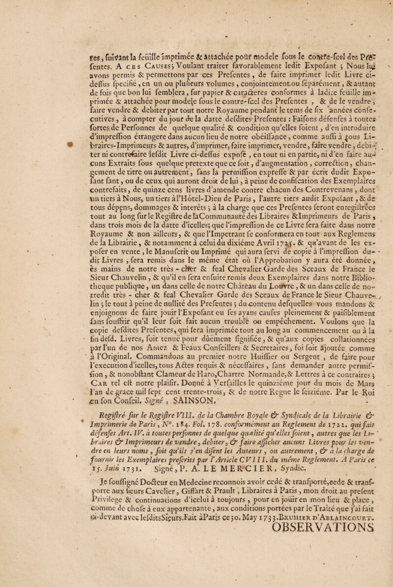 fes, fuîvantla feuille Imprimée & attachée poùf modèle fous îe coMfe-fceï des Pfà* fentes. A ces Causes; Voulant traiter favorablement ledit Expofant ; Nous lui avons permis & permettons par ces Prefentes , de faire imprimer ledit Livre ci- defius fpecifié ,en un ou plufieurs voiumes , conjointement ou féparément, & autant de fois que bon lui femblera, fur papier & caraderes conformes à ladite feuille im¬ primée & attachée pour modéré fous le contre-fcel «des Prefentes , & de le vendre , faire vendre & débiter par tout notre Royaume pendant îe tems de fix années confe - çutives, à compter du jour die la datte defdites'Prefentes : Faifons défenfes à toutes fortes de Perfonnes de quelque qualité & condition qu'elles foient, d’en introduire d’impreffion étrangère dans aucun lieu de notre obéiffance, comme aulîi à {ous Li¬ braires-Imprimeurs & autres, d’imprimer, faire imprimer, vendre, faire vendre, debiV ter ni contrefaire iefdit Livre ci-deffus expofé , en tout ni en partie, ni d’en faire atn cuns Extraits fous quelque pretexte que ce foit, d’augmentation , corredicn, chan- gement de titre ou autrement, fans fa permiffion exprelfe & par écrit dudit Expe- fant fant, ou de ceux, qui auront droit de lui, à peine de confifcarion des Exemplaires contrefaits, de quinze cens livres d’amende contre chacun des Contrevenans, dont un tiers à Nous, un tiers àl’Hôtel-Dieu de Paris, l’autre tiers audit Expofant ,&de tous dépens, dommages & interets ; à la charge que ces Prefentes feront enregifirées tout au long fur le Regiftre de îaCommunauté des Libraires &Imprimeurs de Paris $ dans trois mois de la datte d’icelles; que l’impreffion de ce Livre fera faite dans notre Royaume & non ailleurs, & que l’Impétrant fe conformera en tout aux Reglemens de la Librairie ,& notamment à celui du dixiéme Avril 1725. & qu’avant de les ex- pofer en vente , le Manufcrit ou Imprimé qui aura fervi de copie à l’impreffion du- * dit Livres , fera remis dans le même état où l’Approbation y aura été donnée» es mains de notre très - cher & féal Chevalier Garde des Sceaux de France le Sieur Chauvelin, & qu’il en fera enfuite remis deux Exemplaires dans notre Biblio¬ thèque publique, un dans celle de notre Château du Louvre , & un dans celle de nor tredit très - cher & féal Chevalier Garde dès Sceaux de France le Sieur Chauve^ lin ; le tout à peine de nullité des Prefentes ; du contenu defquelles vous mandons & enjoignons de faire jouir l’Expofant ou fes ayans caufes pleinement & paifiblement fans fouffrir qu’il leur foit fait aucun trouble ou empêchement. Voulons que la copie defdites Prefentes, qui fera imprimée tout au long au commencement ou à la fmdefd. Livres, foit tenue pour dûément lignifiée, & qu’aux copies collationnées par l’un de nos A tuez & Féaux Cqnfeiliers & Secrétaires, foi foit ajoutée comme à l’Original. Commandons au premier notre Huifïïer ou Sergent , de faire pour Fexecution d’icelles, tous Ades requis & nécelfaires , fans demander autre permif¬ fion , & nonobftant Clameur de Haro,Chartre Normande,& Lettres à ce contraires ; Car tel elt notre plaifir. Donné à Versailles le quinziéme jour du mois de Mars l’an de grâce mil fept cent trente-trois, & de notre Régné le feiziéme. Par le Roi <en fon Çqnfeil. Signé 3 SAINSQN* Regîftrê fur le Regiflre VIII. de la Chambre Royale & Syndicale de la Librairie Imprimerie de Paris, N°. 184. Fol, 178. conformément au Reglement de 1722. qui fait défenfes Art. IV. à toutes perfonnes de quelque qualité quelles foient, autres que les Li- ' hraires & Imprimeurs de vendre, débiter, & faire afficher aucuns Livres pour les ven¬ dre en leurs noms , foit qu'ils f en difenp les Auteurs , ou autrement, & a la charge de fournir les Exemplaires preferits par l'Article CVIII. du meme Reglement. A Paris ce iy. Juin 1731, signé, P. A*. LE MERCIER) Syndic. Je fouffigni Dodeur en Medecïnereconnois avoir cédé 8c tranfporté,eede & trans¬ porte aux fieurs Cavclier, Giffart & Prault, Libraires à Paris, mon droit au prefent Privilège & continuations d’icelui à toujours , pour en joüir en mon lieu 8c place , comme de chofe à eux appartenante, aux conditions portées par le Traité que j’ai fait d’devantaveclefditsSÎçurs.Fait àParjs ce;o,May 1733.Rruhier d’Ablaincourt. OBSERVATIONS