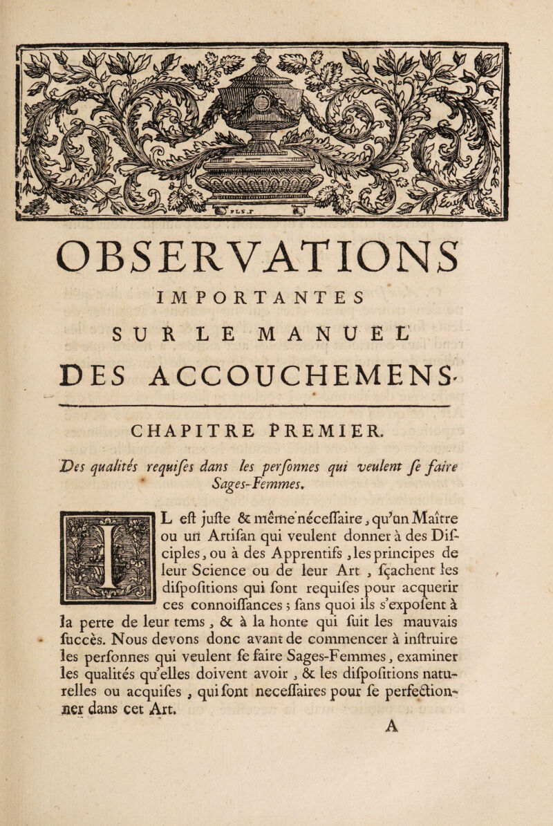 IMPORTANTES SUR LE MANUEL DES ACCOUCHEMENS - # i — - - • «- - - CHAPITRE PREMIER, Des qualités requifes dans les perfonnes qui veulent fe faire Sages-Femmes* L eft jufte &mêmenéceflaire„qifünMaître ou uil Artifan qui veulent donner à des DiF ciples^ou à des Apprentifs 5 les principes de leur Science ou de leur Art , fçachent les difpofitions qui font requifes pour acquérir ces connoiffances 5 fans quoi ils s’expofent à la perte de leur tems „ ôc à la honte qui fuit les mauvais • fuccès. Nous devons donc avant de commencer à inftruire les perfonnes qui veulent fe faire Sages-Femmes,, examiner les qualités qu elles doivent avoir „ & les difpofitions natu¬ relles ou acquifes , qui font necelfaires pour fe perfection¬ ner dans cet Art. A