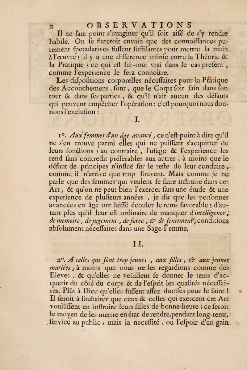 Il ne faut point s’imaginer qu’il foit aifé de s’y tendre habile. On le flateroit envain que des connoiffances pu¬ rement fpeculatives fuffent fuffifantes pour mettre la main à l’œuvre 5 il y a une différence infinie entre la Théorie & la Pratique ; ce qui eft fur-tout vrai dans le cas prefent , comme l’experience le fera connoître. Les difpofitions corporelles néceffaires pour la Pratique des Accouchemens * font, que le Corps foit fain dans ion tout & dans fes parties , ôc qu’il n’ait aucun des défauts qui peuvent empêcher l’opération: ç’eft pourquoi nous don-^ nonsl’exclufion : I. i°. Aux femmes dun âge avancé y cen’eft point à dire qu’il ne s’en trouve parmi elles qui ne puiffent s’acquitter de leurs fondions 5 au contraire 3 l’ufage & l’experience les rend fans contredit préférables aux autres * à moins que le défaut de principes n’influë fur le refte de leur conduite y comme il n’arrive que trop fouvent. Mais comme je ne parle que des femmes qui veulent fe faire inflruire dans cet Art 3 ôc qu’on ne peut bien l’exercer fans une étude ôc une expérience de plufieurs années , je dis que les perfonnes avancées en âge ont laiffé écouler le tems favorable 5 d’au¬ tant plus qu’il leur eft ordinaire de manquer dintelligence, de mémoire y de jugement y de force > & de fentimenf} conditions abfolument néceffaires dans une Sage-Femme, IL 2°. A celles qui font trop jeunes > aux filles > & aux jeunes mariées > à moins que nous ne les regardions comme des Eleves 3 ôc qu’elles ne veiiillent fe donner le tems d’ac¬ quérir du côté du corps & de l’efprit les qualités néceffai- res* Plût à Dieu qu’elles fuffent affez dociles pour le faire ! Il feroit à fouhaiter que ceux ôc celles qui exercent cet Art voulûffent en inflruire leurs filles de bonne-heure > ce feroit le moyen de les mettre en état derendre.pendantlong-tems, : . fervice au public 5 mais la neceffité * ou l’efpoir d’un gain