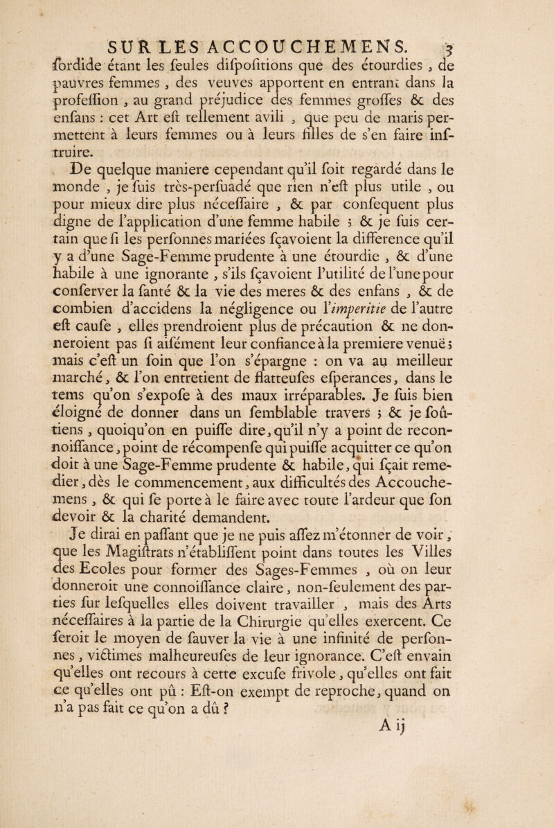 fôrdide étant les feules difpofitions que des étourdies . de pauvres femmes , des veuves apportent en entrant dans la profeffion . au grand préjudice des femmes greffes & des enfans : cet Art eft tellement avili . que peu de maris per¬ mettent à leurs femmes ou à leurs filles de s’en faire inf- truire. De quelque maniéré cependant qu’il foit regardé dans le monde . je fuis tres-perfuadé que rien n’eft plus utile . ou pour mieux dire plus néceffaire . ôc par confequent plus digne de l’application d’une femme habile 5 & je fuis cer¬ tain que fi les perfonnes mariées fçavoient la différence qu’il y a d’une Sage-Femme prudente à une étourdie . ôc d’une habile à une ignorante . s’ils fçavoient l’utilité de l’une pour conferver la fanté ôc la vie des meres & des enfans . ôc de combien d’accidens la négligence ou Yimperitie de l’autre eft caufe , elles prendroient plus de précaution ôc ne don- neroient pas fi aifément leur confiance à la première venues mais c’eft un foin que l’on s’épargne : on va au meilleur marché. ôc l’on entretient de flatteufes efperances. dans le tems qu’on s’expofe à des maux irréparables. Je fuis bien éloigné de donner dans un femblable travers 5 ôc je fou- tiens * quoiqu’on en puiffe dire, qu’il n’y a point de recon- noiffance .point de récompenfe qui puiffe acquitter ce qu’on doit à une Sage-Femme prudente ôc habile, qui fçait reme¬ dier, dès le commencement. aux difficultés des Accouche- mens. ôc qui fe porte à le faire avec toute l’ardeur que fon devoir ôc la charité demandent. Je dirai en paffant que je ne puis affez m’étonner de voir ; que les Magiftrats n’établiffent point dans toutes les Villes des Ecoles pour former des Sages-Femmes . où on leur donneroit une connoiffance claire. non-feulement des par¬ ties fur lefquelles elles doivent travailler . mais des Arts néceffaires à la partie de la Chirurgie quelles exercent. Ce feroit le moyen de fauver la vie à une infinité de perfon¬ nes . viâimes malheureufes de leur ignorance. C’eft envain quelles ont recours à cette exeufe frivole. quelles ont fait ce qu elles ont pu : Eft-on exempt de reproche, quand on n’a pas fait ce qu’on a dû ? A ij