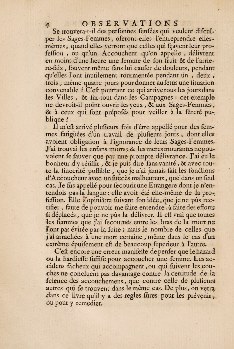 Se trouvera-t-il des performes fenfées qui veulent difcul- per les Sages-Femmes * oferont-elles l’entreprendre elles- mêmes , quand elles verront que celles qui fçavent leur pro- fellion , ou qu’un Accoucheur qu’on appelle , délivrent en moins d’une heure une femme ae fon fruit & de l’arrie- re-faix , fouvent même fans lui caufer de douleurs, pendant qu’elles l’ont inutilement tourmentée pendant un , deux ; trois , même quatre jours pour donner au fetus une fituation convenable ? C’eft pourtant ce qui arrive tous les jours dans les Villes , & fur-tout dans les Campagnes : cet exemple ne devroit-il point ouvrirlesyeux , & aux Sages-Femmes, & à ceux qui font prépofés pour veiller à la fureté pu¬ blique? Il m’eft arrivé plulleurs fois d’être appelle pour des fem¬ mes fatiguées d’un travail de plulleurs jours , dont elles avoient obligation à l’ignorance de leurs Sages-Femmes. J’ai trouvai les enfans morts > & les meres mourantes ne pou- voient fe fauver que par une prompte délivrance. J’ai eu le bonheur d’y réiifïir , ôc je puis dire fans vanité, ôc avec tou¬ te la fmcerité poffible * que je n’ai jamais fait les fondions d’Accoucheur avec unfuccès malheureux, que dans unfeul cas. Je fus appellé pour fecourirune Etrangère dont je n’en- tendois pas la langue : elle avoit été elle-même de la pro- feflîon. Elle s’opiniâtra fui vaut fon idée, que je ne pus rec¬ tifier , faute de pouvoir me faire entendre, à faire des efforts fi déplacés, que je ne pus la délivrer. Il eft vrai que toutes les femmes c|ue j’ai fecouruës entre les bras de la mort ne l’ont pas évitée par la fuite > mais le nombre de celles que j’ai arrachées à une mort certaine , même dans le cas d’un extrême épuifement eft de beaucoup fuperieur à l’autre. C’eft encore une erreur manifefte depenfer que lehazard ou la hardiefle fuffife pour accoucher une femme. Les ac¬ cidens fâcheux qui accompagnent, ou qui fuivent les cou¬ ches ne concluent pas davantage contre la certitude de la fcience des accouchemens, que contre celle de plufienrs autres qui fe trouvent dans le même cas. De plus, on verra dans ce livre qu’il y a des réglés fûres pour les prévenir , ou pour y remedier.