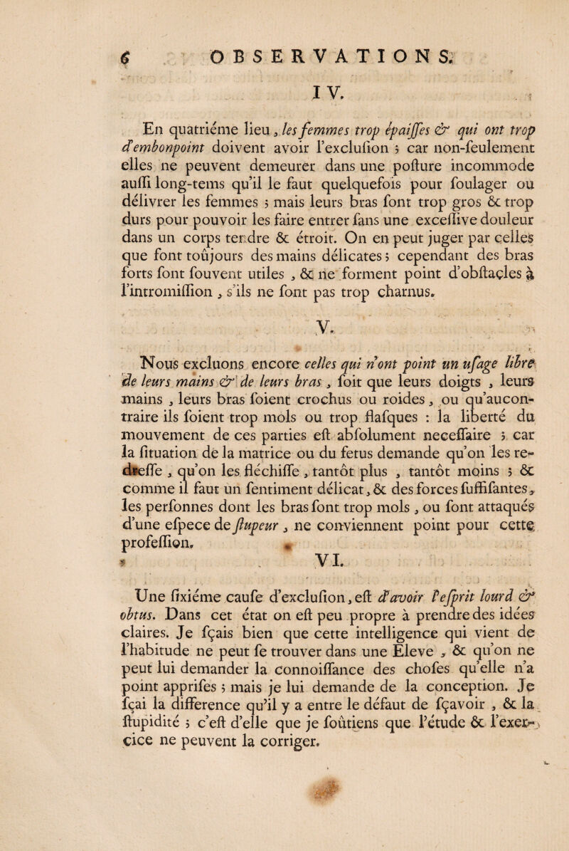 IV. En quatrième lieu 5 les femmes trop épaijfes & qui ont trop d embonpoint doivent avoir l’exclufton 3 car non-feulement elles ne peuvent demeurer dans une pofture incommode aufïi long-tems qu’il le faut quelquefois pour foulager ou délivrer les femmes 5 mais leurs bras font trop gros & trop durs pour pouvoir les faire entrer fans une exceftive douleur dans un corps tendre & étroit. On en peut juger par celles que font toujours des mains délicates ? cependant des bras forts font fouvent utiles * & lie forment point d’obftaçles à 1 mtromiffion * s'ils ne font pas trop charnus, “ 1 j .. _./ .. ;;<> , , 1 , • * • ' . f . r • Nous excluons encore celles qui n om point un ufage libre de leurs mains & de leurs bras y foit que leurs doigts 3 leurs mains ^ leurs bras foient crochus ou roides, ou qu’aucon- traire ils foient trop mois ou trop flafques : la liberté du mouvement de ces parties eft abfolument neceffaire 3 car la fituation de la matrice ou du fétus demande qu’on les re« dreffe 3 qu’on les fléchilfe r tantôt plus , tantôt moins 5 & comme il faut un fentiment délicat des forces fuffifantes* les perfonnes dont les bras font trop mois ou font attaqués d’une efpece de fupeur > ne conviennent point pour cett§ profeflion. * 1 ; vi. * ' 3 - ; ,• - - ' K ■ Une fixiéme caufe d’exclufion3eft àavoir Tejprit lourd & obtus. Dans cet état on eft peu propre à prendre des idées claires. Je fçais bien que cette intelligence qui vient de l’habitude ne peut fe trouver dans une Eleve > Ôr qu’on ne peut lui demander la connoilfance des chofes quelle 11’a point apprifes 5 mais je lui demande de la conception. Je fçai la différence qu’il y a entre le défaut de fçavoir * & la ftupidité 5 c’eft d’elle que je foutiens que l’étude & l’exer^.v eice ne peuvent la corriger.