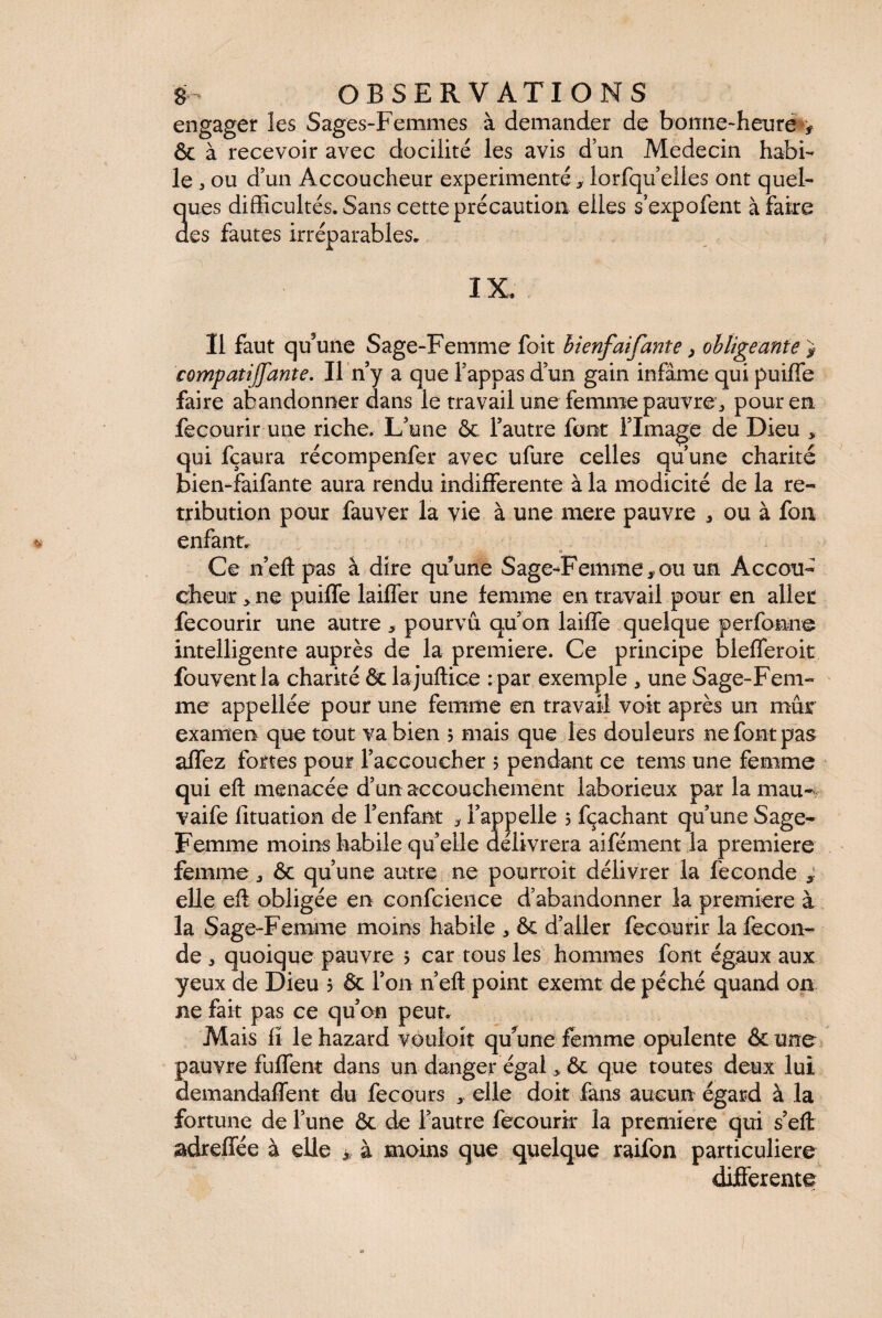 engager les Sages-Femmes à demander de bonne-heure^ & à recevoir avec docilité les avis d’un Médecin habi¬ le 3 ou d’un Accoucheur expérimenté, lorsqu’elles ont quel¬ ques difficultés. Sans cette précaution elles s’expofent à faire des fautes irréparables. IX, Il faut qu’une Sage-Femme foit bienfaifante, obligeante > compatijfante. Il n’y a que l’appas d’un gain infâme qui puiffe faire abandonner dans le travail une femme pauvre, pour en fecourir une riche. L’une & l’autre font l’Image de Dieu , qui fçaura récompenfer avec ufure celles qu’une charité bien-faifante aura rendu indifferente à la modicité de la ré¬ tribution pour fauver la vie à une mere pauvre * ou à fon enfant. Ce n’eft pas à dire qu’une Sage-Femme,ou un Accou¬ cheur * ne puiffe laiffer une femme en travail pour en allée fecourir une autre , pourvu qu’on laiffe quelque perfonne intelligente auprès de la première. Ce principe blefferoit fouvent la charité & lajuftice : par exemple 3 une Sage-Fem¬ me appellée pour une femme en travail voit après un mûr examen que tout va bien ; mais que les douleurs ne font pas affez fortes pour l’accoucher 5 pendant ce tems une femme qui eft menacée d’un accouchement laborieux par la mau- vaife fituation de l’enfant , l’appelle 5 fçaehant qu’une Sage- Femme moins habile quelle délivrera aifément la première femme ^ & qu’une autre ne pourroit délivrer la fécondé , elle eff obligée en confcience d’abandonner la première à la Sage-Femme moins habile & d’aller fecourir la fécon¬ dé „ quoique pauvre 5 car tous les hommes font égaux aux yeux de Dieu ? & l’on n’eft point exemt de péché quand on ne fait pas ce qu’on peut. Mais fï le hazard vouloit qu’une femme opulente & une pauvre fuffent dans un danger égal * &: que toutes deux lui aemandaffent du fecours , elle doit fans aucun égard à la fortune de l’une & de l’autre fecourir la première qui s’eft adreffée à elle à moins que quelque raifon particulière differente