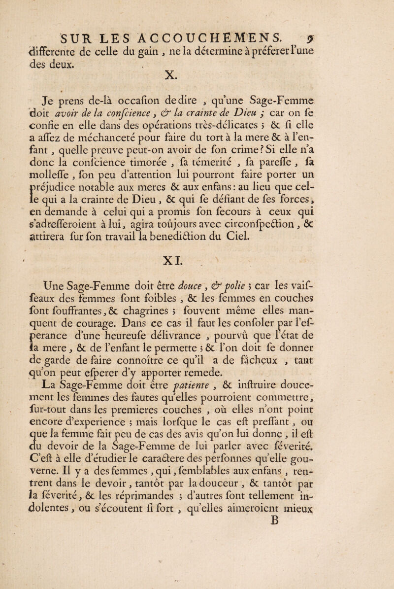 differente de celle du gain , ne la détermine à préférer l’une des deux. X. Je prens de-là occauon de dire * qu’une Sage-Femme doit avoir de la confcience > & la crainte de Dieu ; car on fe confie en elle dans des opérations très-délicates 5 ôc fi elle a allez de méchanceté pour faire du tort à la mere & à l’en¬ fant , quelle preuve peut-on avoir de fon crime?Si elle n’a donc la confcience timorée * fa témérité * fa parelfe * fa molleffe , fon peu d’attention lui pourront faire porter un préjudice notable aux meres & aux enfans : au lieu que cel¬ le qui a la crainte de Dieu , ôc qui fe défiant de fes forces * en demande à celui qui a promis fon fecours à ceux qui sadrefTeroient à lui., agira toujours avec circonfpeétion, ôc attirera fur fon travail la benediôtion du Ciel. XL Une Sage-Femme doit être douce , & polie ; car les vaif- feaux des femmes font foibles , ôc les femmes en couches font fouffrantesôc chagrines 5 fouvent même elles man¬ quent de courage. Dans ce cas il faut les confoler par l’ef- perance d’une heureufe délivrance 3 pourvu que l’état de la mere , ôc de l’enfant le permette ? & l’on doit fe donner de garde de faire connoître ce qu’il a de fàchçux , tant qu’on peut efperer d’y apporter remede. La Sage-Femme doit être patiente , ôc inftruire douce¬ ment les femmes des fautes quelles pourroient commettre, fur-tout dans les premières couches , où elles n’ont point encore d’experience ; mais lorfque le cas eft prelfant ou Sue la femme fait peu de cas des avis qu’on lui donne , il ell u devoir de la Sage-Femme de lui parler avec févérité» C’eft à elle d’étudier le caraétere des perfonnes quelle gou¬ verne. Il y a des femmes 5 qui 3 femblables aux enfans , ren¬ trent dans le devoir * tantôt par la douceur ^ ôc tantôt par la féverité, ôc les réprimandes 5 d’autres font tellement in¬ dolentes j ou s’écoutent fi fort * quelles aimeroient mieux B