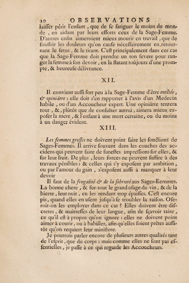 laiiïer périr l’enfant , que de fe fatiguer le moins du mon* de , en aidant par leurs efforts ceux de la Sage-Femme. D’autres enfin aimeroient mieux mourir en travail , que de fouffrir les douleurs qu’on caufe néceffairement en .retour¬ nant le fetus, & le tirant. C’eft principalement dans ces cas que la Sage-Femme doit prendre un ton fevere pour ran¬ ger la femme à fon devoir, en la flatant toujours d’une prom¬ pte j ôc heureufe délivrance. XII. Il convient aufll fort peu à la Sage-Femme d’être entêtée 3 & opiniâtre 5 elle doit s’en rapporter à l’avis d’un Médecin habile , ou d’un Accoucheur expert. Une opiniâtre tentera tout * & j plutôt que de confulter autrui, aimera mieux ex- pofer la mere , ôc l’enfant à une mort certaine * ou du moins à un danger évident. XI IL Les femmes groffes ne doivent point faire les fondions de Sages-Femmes. Il arrive fouvent dans les couches des ac¬ cidens qui peuvent faire de funeftes impreffions fur elles, ôc fur leur fruit. De plus , leurs forces ne peuvent fuffire à des travaux pénibles 5 ôc celles qui s’y expofent par ambition 3 ou par l’amour du gain , s’expofent aulTi à manquer à leur devoir Il faut de la frugalité & de la fobrietéaux Sages-Eemmes. La bonne chere y ôc fur* tout le grand ufage du vin , ôc de la bierre , leur nuit, en les rendant trop épaiffes. C’efl: encore pis, quand elles enufent jufqu’àfe troubler la raifon. Ofe- roit-on les employer dans ce cas ? Elles doivent être dis¬ crètes , ôc maîtrefles de leur langue, afin de fçavoir taire , ce qu’il eft à propos qu’011 ignore 5 elles ne doivent point aimer à courir, ou à babiller, afin qu’elles foient prêtes aufli- tôt qu’on requiert leur miniftere. Je pourrois parler encore de plufieurs autres qualités tant de l’efprit, que du corps 5 mais comme elles ne font pas ef- fentielles, je paffe à ce qui regarde les Accoucheurs.