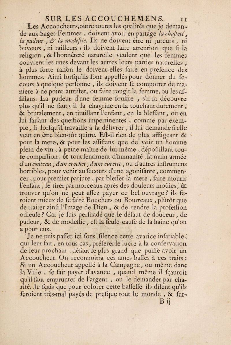 Les Accoucheursjoutre toutes les qualités que je deman¬ de aux Sages-Femmes , doivent avoir en partage la chafieté > la pudeur }& la modejlie. Ils ne doivent être ni jureurs , ni buveurs , ni railleurs ? ils doivent faire attention que fi la religion , & l’honnêteté naturelle veulent que les femmes couvrent les unes devant les autres leurs parties naturelles , à plus forte raifon le doivent-elles faire en prefence des hommes. Ainfi lorfqu ils font appelles pour donner du fe- cours à quelque perfonne , ils doivent fe comporter de ma¬ niéré à ne point attrifter, ou faire rougir la femme, ou les af- fiftans. La pudeur d une femme fouffre } s’il la découvre plus qu’il ne faut ? il la chagrine en la touchant durement Ôc brutalement, en tiraillant Penfant, en la Méfiant, ou en lui faifant des queftions impertinentes , comme par exem¬ ple, 11 lorfqu il travaille à la délivrer , il lui demande fi elle veut en être bien-tôt quitte. Eft-il rien de plus affligeant ôc pour la mere, ôc pour les affiftans que de voir un homme plein de vin , à peine maître de lui-même , dépouillant tou¬ te compalfion, ôc tout fentiment d’humanité, la main armée d’un couteau, dtun crochet, d’une curette, ou d’autres inftrumens horribles, pour venir au fecours d’une agonifante, commen¬ cer , pour premier parjure , par blefler la mere , faire mourir l’enfant, le tirer par morceaux après des douleurs inoüies, ÔC trouver qu’on ne peut aflfez payer ce bel ouvrage ? ils fe¬ raient mieux de fe faire Bouchers ou Bourreaux , plutôt que de traiter ainfi l’Image de Dieu , ôc de rendre la profefiion odieufe ? Car je fuis perfuadé que le défaut de douceur, de pudeur, ôc de modeftie, eft la feule caufe de la haine qu’on a pour eux. Je ne puis pafler ici fous filence cette avarice infatiable, qui leur fait, en tous cas, préférer le lucre à la confer vation de leur prochain , défaut le plus grand que puifie avoir un Accoucheur. On reconnoîtra ces ames baffes à ces traits : Si un Accoucheur appelié à la Campagne, ou même dans la Ville , fe fait payer d’avance , quand même il fçauroit qu’il faut emprunter de l’argent , ou le demander par cha¬ rité. Je fçais que pour colorer cette baflefle ils difent qu’ils feraient très-mal payés de prefque tout le monde , ôc fur- Bij