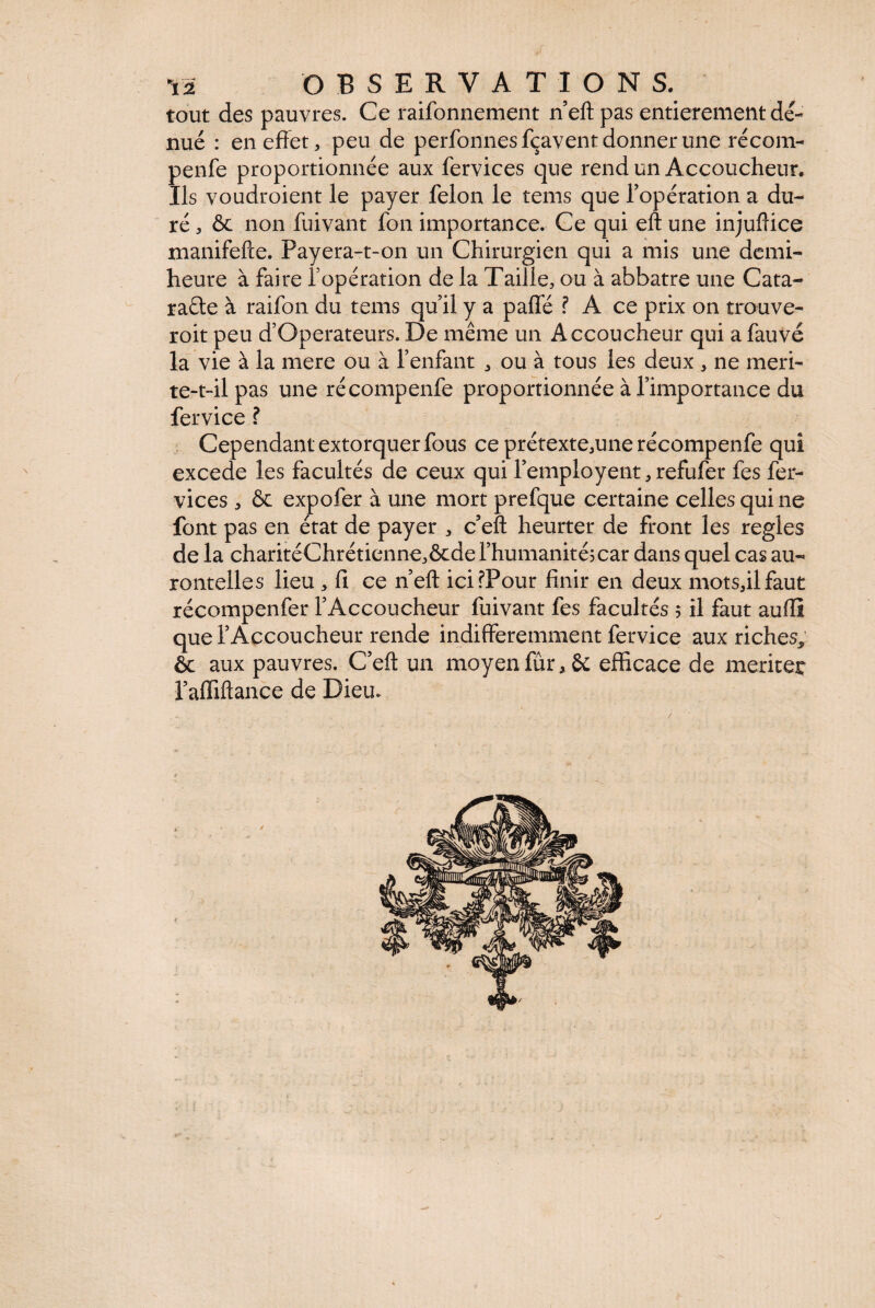 tout des pauvres. Ce raifonnement n’eft pas entièrement dé¬ nué : en effet, peu de perfonnesfçavent donner une récom- penfe proportionnée aux fervices que rend un Accoucheur. Ils voudroient le payer félon le tems que l’opération a du¬ ré , & non fuivant fon importance. Ce qui eft une injuftice manifefte. Payera-t-on un Chirurgien qui a mis une demi- heure à faire l’opération de la Taille, ou à abbatre une Cata- raéte à raifon du tems qu’il y a pafie ? A ce prix on trouve- roit peu d’Operateurs. De même un Accoucheur qui a fauve la vie à la mere ou à l’enfant , ou à tous les deux , ne meri- te-t-il pas une récompenfe proportionnée à l’importance du fervice ? Cependant extorquer fous ce prétexte,une récompenfe qui excede les facultés de ceux qui l’employent,refufer fes fer- vices , & expofer à une mort prefque certaine celles qui ne font pas en état de payer , c eft heurter de front les réglés de la charitéChrétienne,ôcde l’humanité; car dans quel cas au- rontelles lieu , fi ce n’eft icifPour finir en deux motsfilfaut récompenfer l’Accoucheur fuivant fes facultés 5 il faut aufiï que l’Accoucheur rende indifféremment fervice aux riches* ôc aux pauvres. C’eft un moyen fur, & efficace de merite^ l’affiftance de Dieu. j