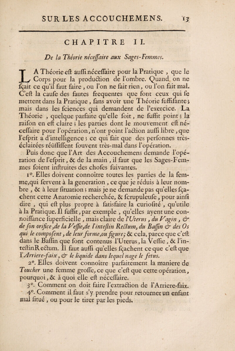 CHAPITRE IL De la Théorie nécejjdire aux Sages-Femmes. LÀ Théorie eft auffi néceflaire pour la Pratique * que le Corps pour la produétion de l’ombre. Quand on ne jfçait ce qu’il faut faire * ou l’on ne fait rien * ou l’on fait mal. C’eft la caufe des fautes frequentes que font ceux qui le mettent dans la Pratique * fans avoir une Théorie fuffifantes mais dans les fciences qui demandent de l’exercice. La Théorie * quelque parfaite qu’elle foit * ne fuffit point 5 la raifon en eft daire ? les parties dont le mouvement eft né- celfaire pour l’opération* n’ont point l’aâion auffi libre * que l’efprit a d’intelligence ? ce qui fait que des perfonnes très- éclairées réüffilfent fouvent très-mal dans l’opération. Puis donc que l’Art des Accouchemens demande l’opé¬ ration del’efprit* ôc de la main * il faut que les Sages-Fem¬ mes foient inftruites des chofes fuivantes. i°. Elles doivent connoître toutes les parties de la fem- me*qui fervent à la génération * ce que je réduis à leur nom¬ bre * ôc à leur fituation 5 mais je ne demande pas quelles fça- chent cette Anatomie recherchée* 5c fcrupuleufe* pour ainfi dire * qui eft plus propre à fatisfaire la curiofité * qu’utile à la Pratique.il fuffit*par exemple * qu’elles ayentune con- noiflance luperficielle * mais claire de ÏUierus , du Vagin , & de fon orifice,de la Vfie,de fintefiin ReBum> du B afin & des Os qui le composent, de leurfor me3oufigure, ôc cela* parce que c’eft dans le Baffin que font contenus l’Uterus* la Veffie * ôc l’in- îeftinReélum. Il faut auffi qu’elles fçachent ce que c’eft que YArriere-faix * & le liquide dans lequel nage le fetus. 20. Elles doivent connoître parfaitement la maniéré de Toucher une femme grofle, ce que c’eft que cette opération, pourquoi * ôc à quoi elle eft néceffaire. 3°. Comment on doit faire l’extraftion de l’Arriere-faix. 4°. Comment il faut s’y prendre pour retourner un enfant mal lîtué * ou pour le tirer par les pieds.