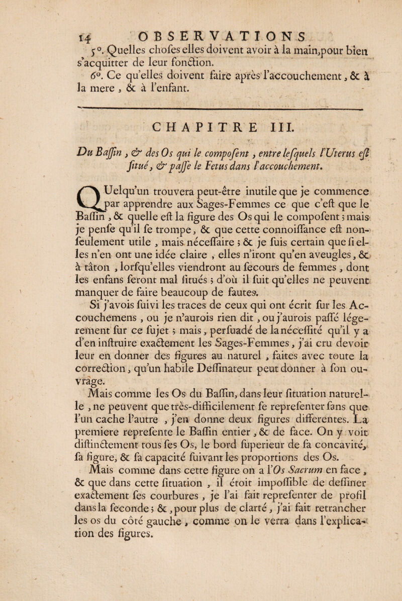 y0. Quelles chofes elles doivent avoir à la main^pour bien s’acquitter de leur fondion. 6°. Ce quelles doivent faire après l’accouchement * & à la mere , ôc à l’enfant. CHAPITRE III.  ' , •* • •' *V, V 3»- .. Du Baffîn , & des Os qui le compofent > entre lefquels f Uterus ejî fitué, & pajje le Fetus dans F accouchement, Uelqu un trouvera peut-être inutile que je commence v^^jpar apprendre aux Sages-Femmes ce que c’eft que le Badin , ôc quelle eft la figure des Os qui le compofent 3 mais je penfe quil fe trompe, ôc que cette connoidance efl: non- feulement utile , mais nécedaire 5 ôc je fuis certain que fi el¬ les n’en ont une idée claire , elles n’iront quen aveugles , ôc à tâton , lorfqu elles viendront au fecours de femmes , dont les enfans feront mal finies 5 d’où il fuit quelles ne peuvent manquer de faire beaucoup de fautes. Si j’avois fuivi les traces de ceux qui ont écrit fur les Ac- couchemens , ou je n’aurois rien dit, ou j’aurois paffé légè¬ rement fur ce fujet 3 mais, perfuadé de lanécedité qu’il y a d’eninftruire exactement les Sages-Femmes, j’ai cru devoir leur en donner des figures au naturel , faites avec toute la correction, qu’un habile Dedinateur peut donner à fon ou¬ vrage. Mais comme les Os du Badin, dans leur duration naturel¬ le ,ne peuvent que très-difficilement fe reprefenterfans que l’un cache l’autre , j’en donne deux dgures differentes. La première reprefente le Badin entier , ôc de face. On y voit diftinCtement tous fes Os, le bord fuperieur de fa concavité, fa dgure, ôc fa capacité fuivant les proportions des Os. Mais comme dans cette figure on a ÏOs Sacrum en face , ôc que dans cette dtuation , il étoit impodibie de dediner exactement fes courbures, je l’ai fait reprefenter de profil dans la fécondé? ôc, pour plus de ciarté, j’ai fait retrancher les os du côté gauche , comme on le verra dans l’explica¬ tion des dgures.