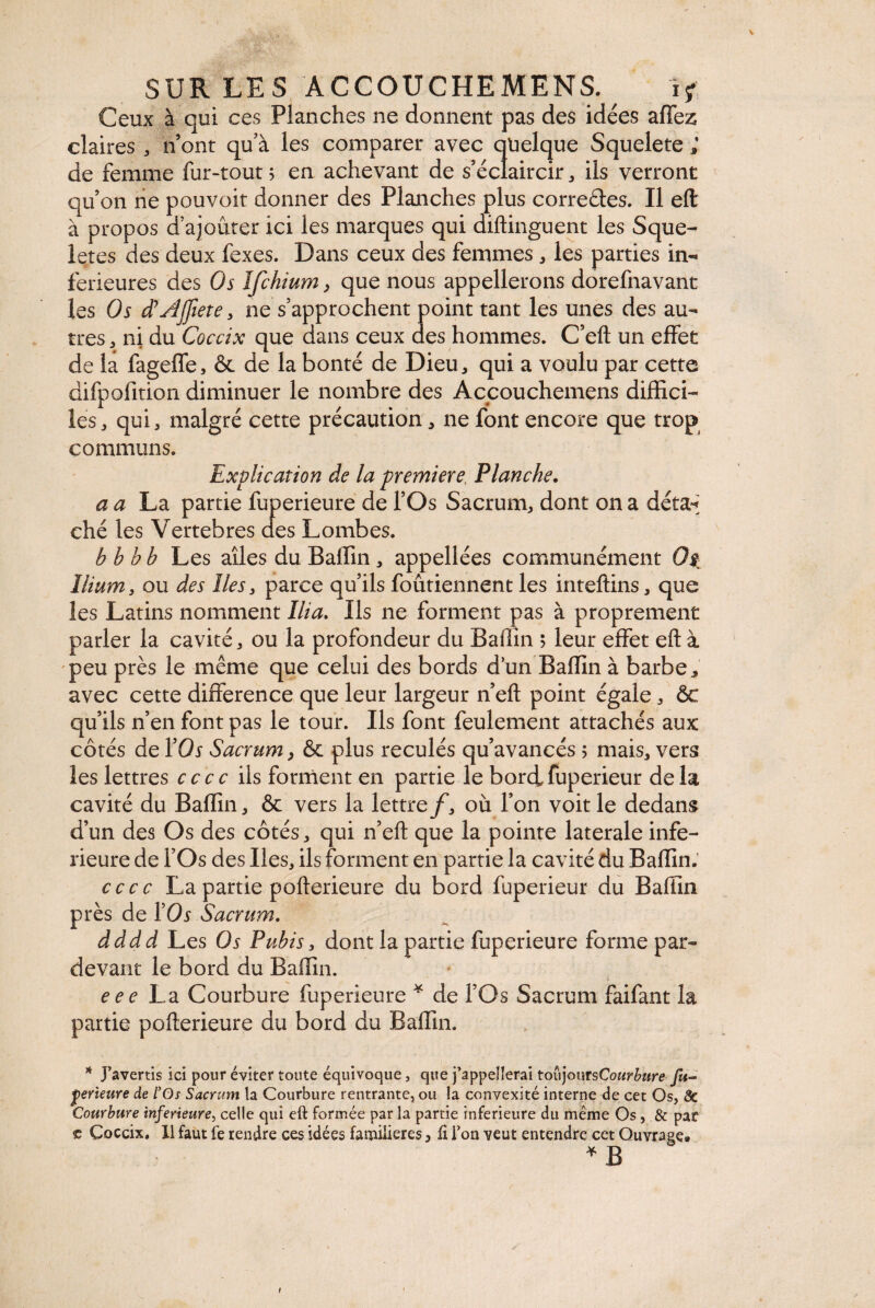 \ SUR LES ACCOUCHEMENT ï* Ceux à qui ces Planches ne donnent pas des idées affez claires * n’ont qu’à les comparer avec quelque Squelete ; de femme fur-tout 5 en achevant de s’éclaircir, ils verront qu’on ne pouvoir donner des Planches plus correétes. Il eft à propos d ajouter ici les marques qui diftinguent les Sque- letes des deux fexes. Dans ceux des femmes, les parties in¬ ferieures des Os ïfchium, que nous appellerons dorefnavant les Os d'AJfiete, ne s’approchent point tant les unes des au¬ tres , ni du Coccix que dans ceux des hommes. C’eft un effet de la fageffe, & de la bonté de Dieu, qui a voulu par cette difpofition diminuer le nombre des Accouchemens diffici¬ les, qui, malgré cette précaution, ne font encore que trop communs. Explication de la première. Planche. a a La partie fuperieure de l’Os Sacrum, dont on a déta-* ché les Vertebres des Lombes. bbhb Les ailes du Baffin, appellées communément Os Ilium, ou des lies, parce qu’ils foûtiennent les inteftins, que les Latins nomment Ilia. Ils ne forment pas à proprement parler la cavité, ou la profondeur du Baffin ; leur effet eft à peu près le même que celui des bords d’un Baffin à barbe, avec cette différence que leur largeur n’eft point égale, ôc qu’ils n’en font pas le tour. Ils font feulement attachés aux côtés de YOs Sacrum, &c plus reculés qu’avancés ; mais, vers les lettres cccc ils forment en partie le bordfuperieur delà cavité du Baffin, & vers la lettre f, où l’on voit le dedans d’un des Os des côtés, qui n’eft que la pointe laterale infe¬ rieure de l’Os des Iles, ils forment en partie la cavité du Baffin. cccc La partie pofterieure du bord fuperieur du Baffin près de YOs Sacrum. dddd Les Os Pubis, dont la partie fuperieure forme par- devant le bord du Baffin. e ee La Courbure fuperieure * de l’Os Sacrum faifant la partie pofterieure du bord du Baffin. * J’avertis ici pour éviter toute équivoque, que j’appellerai toujours Courbure fu- jperieure de lyOs Sacrum la Courbure rentrante, ou la convexité interne de cet Os, 8c Courbure inferieure, celle qui eft formée par la partie inferieure du même Os, & par e Coccix, 11 faut fe rendre ces idées familières, ft l’on veut entendre cet Ouvrage. * B I