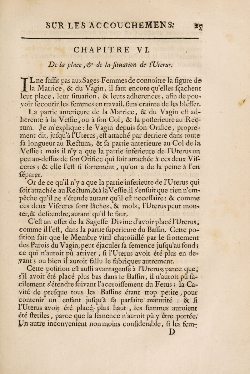 CHAPITRE VI. De la place >& de la Jituation de îUterus* IL ne fuffit pas auxSages-Femmesdeconnoitre la figure de la Matrice, & du Vagin, il faut encore qu’elles fçachent leur place, leur lituation, & leurs adhérences, afin de pou¬ voir îecourir les femmes en travail, fans crainte de les bleffer. La partie anterieure de la Matrice, & du Vagin eft ad¬ herente à la Vefiie, ou à fon Col, & la pofterieureau Rec¬ tum. Je m’explique: le Vagin depuis fon Orifice, propre¬ ment dit, jufqu’à l’Uterus, eft attaché par derrière dans toute fa longueur au Refitum, & fa partie anterieure au Col de la Vefiie? mais il n’y a que la partie inferieure de l’Uterus un peu au-defius de fon Orifice qui foit attachée à ces deux ViL ceres 5 & elle l’eft fi fortement, qu’on a de la peine à l’en féparer. Or de ce qu’il n’y a que la partie inferieure de l’Uterus qui foit attachée au Redum,&àlaVefiie,il s’enfuit que rien n’em¬ pêche qu’il ne s’étende autant qu’il eft neceflaire? & comme ces deux Vifceres font lâches, & mois, l’Uterus peut mon-» ter,& defcendre, autant qu’il le faut, C’eftun effet de la Sagefie Divine d’avoir placé l’Uterus, comme ill’eft, dans la partie fuperieure du Bafiin. Cette po- fition fait que le Membre viril chatoüillé par le frottement des Parois au Vagin, peut éjaculer fa femence jufqu’au fond 5 ce qui n’auroit pû arriver, fi l’Uterus avoit été plus en de¬ vant > ou bien il auroit fallu le fabriquer autrement. Cette pofition eft aufti avantageufe à l’Uterus* parce que; s’il avoit été placé plus bas dans le Bafiin, il n’auroit pû fa¬ cilement s’étendre fuivant l’accroiflement du Fetus 5 la Ca¬ vité de prefque tous les Bafiins étant trop petite, pour contenir un enfant jufqu à fa parfaite maturité : & fi l’Uterus avoit été placé-plus haut , les femmes auroient été fteriles, parce que la femence n’auroit pû y être portée.' Un autre inconvénient non moins çonfiderable, fi les fem- D