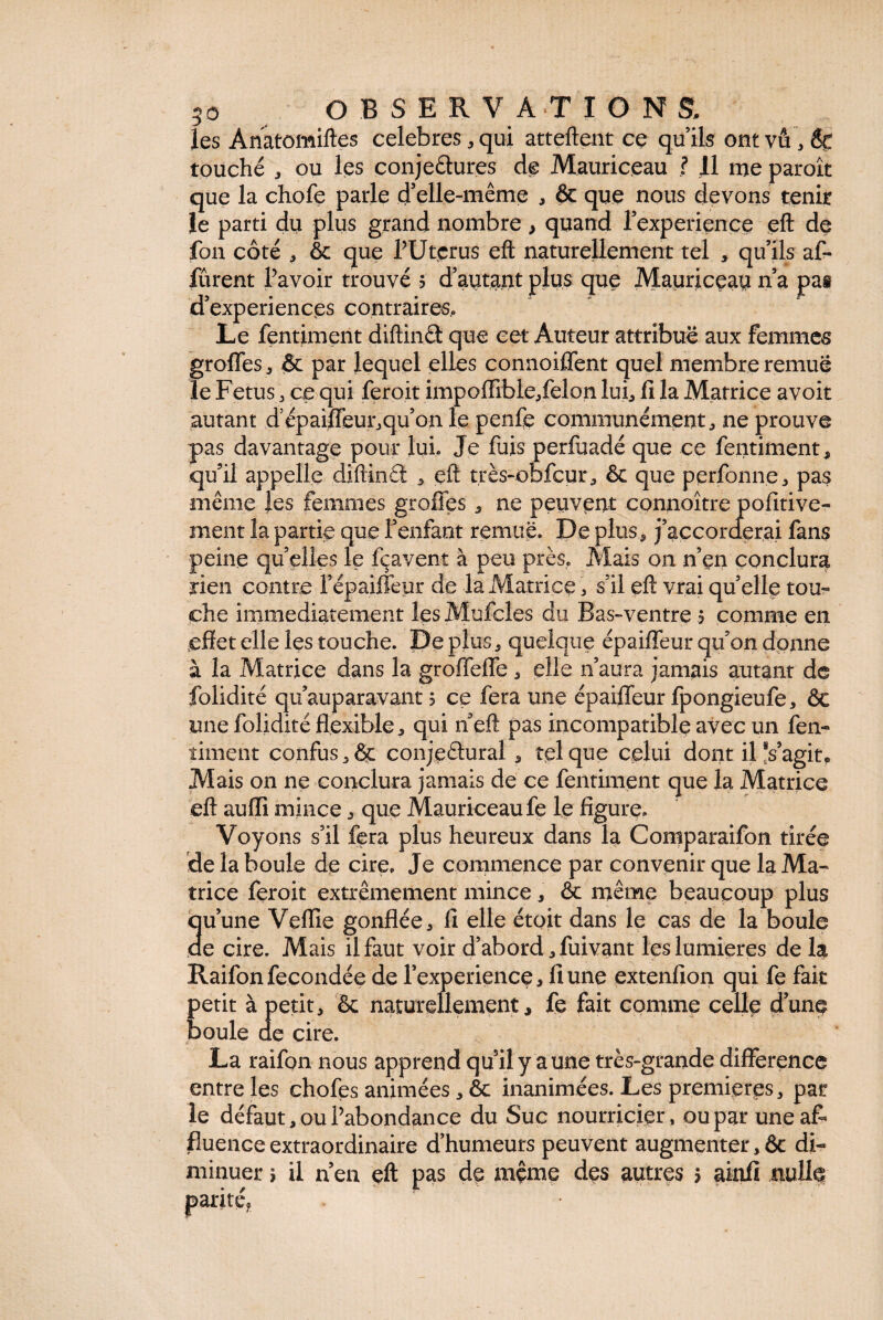 les Anatomiftes celebres, qui attellent ce qu’ils ont vu, 8c touché , ou les conjeêtures de Mauriceau ? 11 me paroît que la chofe parle d’elle-même , ôc que nous devons tenir le parti du plus grand nombre > quand Pexperience eft de fon côté , ôc que PUtçrus eft naturellement tel , qu’ils af- lurent Ravoir trouvé 5 d’autant plus que Mauriceau n’a pas d’experiences contraires. Le fentiment diftinct que cet Auteur attribue aux femmes greffes , & par lequel elles connoiffent quel membre remue le Fetus , ce qui feroit impoffible,felon lui, fi la Matrice avoit autant d’épaiffeur,qu’on le penfe communément, ne prouve pas davantage pour lui. Je fuis perfuadé que ce fentiment, qu’il appelle diftinêl , eft très-obfcur, ôc que perfonne, pas même les femmes greffes , ne peuvent connoître pofitive- ment la partie que f enfant remue. De plus, j’accorderai fans peine qu’elles le fçavent à peu près. Mais on n’en conclura rien contre l’épaiffepr de la Matrice, s’il eft vrai quelle tou¬ che immédiatement les Mufcles du Bas-ventre 5 comme en .effet elle les touche. Déplus, quelque épaiffeur qu’on donne à la Matrice dans la groffeffe, elle n’aura jamais autant de folidité qu’auparavant 5 ce fera une épaiffeur fpongieufe, ôc une folidité flexible, qui n eft pas incompatible avec un fen¬ timent confus, ôc conjectural , tel que celui dont il *s’agit„ Mais on ne conclura jamais de ce fentiment que la Matrice eft auffi mince, que Mauriceau fe le figure» Voyons s’il fera plus heureux dans la Comparaifon tirée de la boule de cire. Je commence par convenir que la Ma¬ trice feroit extrêmement mince, & même beaucoup plus u’une Veflie gonflée, fi elle étoit dans le cas de la boule e cire. Mais il faut voir d’abord, fuivant les lumières de la Raifon fécondée de Pexperience, fi une extenfion qui fe fait petit à petit, ôc naturellement, fe fait comme celle d’une boule de cire. La raifon nous apprend qu’il y aune très-grande différence entre les chofes animées, ôc inanimées. Les premières, par le défaut, ou Pabondance du Suc nourricier, ou par une aff fluence extraordinaire d’humeurs peuvent augmenter, ôc di¬ minuer > il n’en eft pas de même des autres > ainfi nulle parité* 1