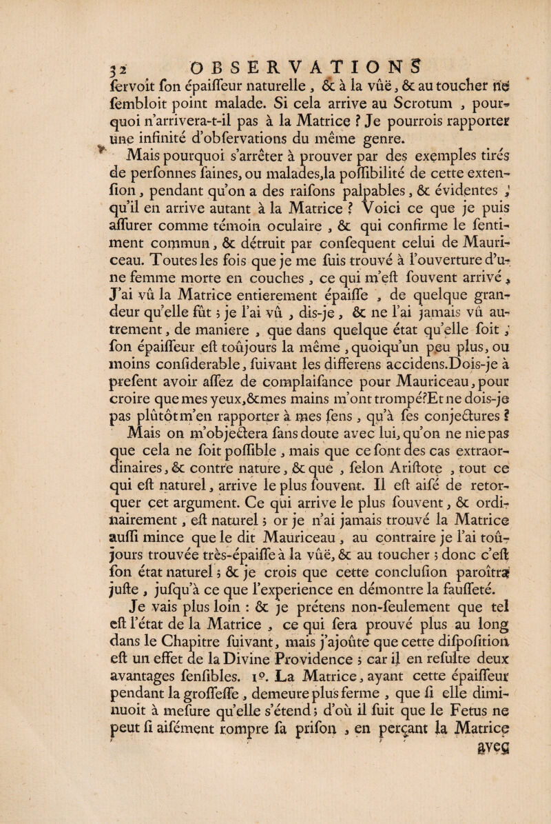 fervoit fon épaiffeur naturelle , & à la vue , & au toucher fembloit point malade. Si cela arrive au Scrotum , pour* quoi n’arrivera-t-il pas à la Matrice ? Je pourrois rapporter une infinité d’obfervations du même genre. Mais pourquoi s’arrêter à prouver par des exemples tirés de perfonnes faines, ou malades,la pofllbilité de cette exten- fion , pendant qu’on a des raifons palpables , 6c évidentes qu’il en arrive autant à la Matrice ? Voici ce que je puis affurer comme témoin oculaire , ôc qui confirme le fenti- ment commun, 6c détruit par confequent celui de Mauri-' ceau. Toutes les fois que je me fuis trouvé à l’ouverture d’u¬ ne femme morte en couches , ce qui m’eft fouvent arrivé * J’ai vu la Matrice entièrement épaiffe , de quelque gran¬ deur quelle fût 5 je l’ai vu , dis-je , ôc ne l’ai jamais vu au¬ trement , de maniéré * que dans quelque état qu’elle foit ; fon épaiffeur eft toujours la même , quoiqu’un p<eu plus, ou moins oonfiderable, fuivant les differens accidens.Dois-je à prefent avoir affez de complaifance pour Mauriceau,pour croire quemesyeux,ôcmes mains m’ont trompéfEt ne dois-je pas plutôt m’en rapporter à mes fens , qu’à fes conjectures ? Mais on m’objeétera fans doute avec lui, qu’on ne nie pas 3ue cela ne foit poffible , mais que ce font des cas extraor- inaires , 6c contre nature, ôc que , félon Ariftote , tout ce qui eft naturel, arrive le plus fouvent. Il eft aifé de rétor¬ quer çet argument. Ce qui arrive le plus fouvent, ôc ordi¬ nairement , eft naturel 5 or je nai jamais trouvé la Matrice aufli mince que le dit Mauriceau , au contraire je l’ai tou¬ jours trouvée très-épaiffe à la vue, ôc au toucher 5 donc c’eft fon état naturel 5 ôc je crois que cette conclufion paroîtrÿ jufte , jufqu’à ce que l’experience en démontre la fauffeté. Je vais plus loin : ôc je prétens non-feulement que tel eft l’état de la Matrice , ce qui fera prouvé plus au long dans le Chapitre fuivant, mais j’ajoûte que cette difpofitioà eft un effet de la Divine Providence ; car il en refulte deux avantages fenfibles. 1?. La Matrice, ayant cette épaiffeur pendant lagroffeffe , demeure plus ferme , que fi elle dimi- nuoit à mefure quelle s’étend; d’où il fuit que le Fetus ne peut fi aifément rompre fa prifon , en perçant la Matrice &veg