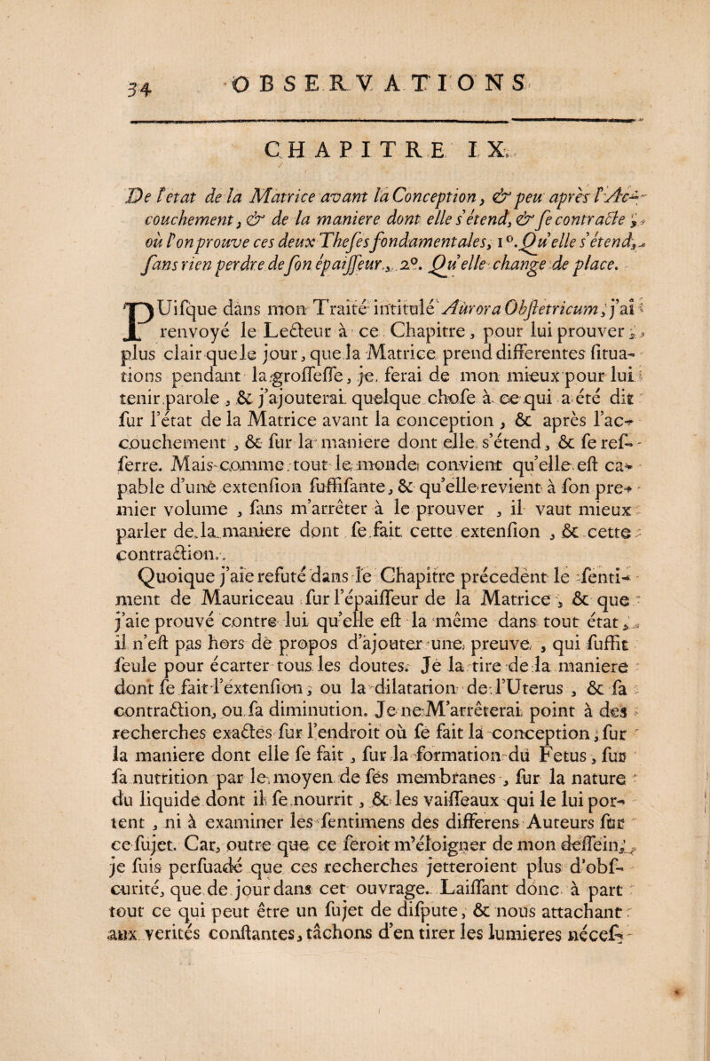 DBS E1V ATIO N S CH A P I T RE I De letat de la Matrice avant laConception} & peu après î:Ac¬ couchement > & de la maniéré dont elle sétend,& Je contraite où Ion prouve ces deuxTkefesfondamentales, iQu elle détend]f fans rien perdre defon épatjfeur.,. z°. Quelle change de place. - PUifque dàns mon- Traite inrtittalé' Aùrora Obftetricum, j’ai renvoyé le Lefleur àf ce Chapitre, pour lui prouver i, plus clair quele jour, que la Matrice prend differentes fitua- rions pendant la.groffeffe, je, ferai de mon mieux pour lui I tenir parole 5 & j’ajouterai quelque chofe à ce qui a été dit fur l’état de la Matrice avant la conception , 6c après l’ac^ couehement * & fur la maniéré dont elle s’étend 3 êc fe reff - ferre. Mais-comme.tout le, monde? convient quelle eft ca* pable d’uné extenfion fuffifante., 6c qu’elle revient à fon pre=» mier volume 3 fans m’arrêter à le prouver „ il vaut mieux -; parler de.la. maniéré dont fe.fait cette extenfion ^ & cette - contraâion.-. Quoique j’aie réfuté dans le Chapitre précedènt le Senti¬ ment de Mauriceau Tur l’épaiffeur de la Matrice 5 & que j’aie prouvé contre lui qu’elle eû la même dans tout état * * il n’eft pas hors de propos d’ajouter 'une, preuve, , qui fuffit feule pour écarter tous les doutes. Je la tire de là maniera dont fe fait fextenhon, ou la dilatation de l’Uterus 3 & fa > oontraâion, ou. fa diminution. Je ne:M’arrêterai point à des recherches exaétes fur l’endroit où fe fait la conception • fur la maniéré dont elle fe fait, fur la formation du Fetus 3 fut fa nutrition par le, moyen de fës membranes , fur la nature du liquide dont il fe,nourrit 3 6c les vaiffeaux qui le lui por¬ tent „ ni à examiner les fentimens des differens Auteurs fut ce fujet. Car, outre que ce feroit m’éloigner de mon deffein5v, je fuis perfuadé que ces recherches jetteroient plus d’obff curité3 que de jour dans cet ouvrage. Laiffant donc à part tout ce qui peut être un fujet de difpute, 6c nous attachant r aux vérités conflantes* tâchons d’en tirer les lumières nécefr