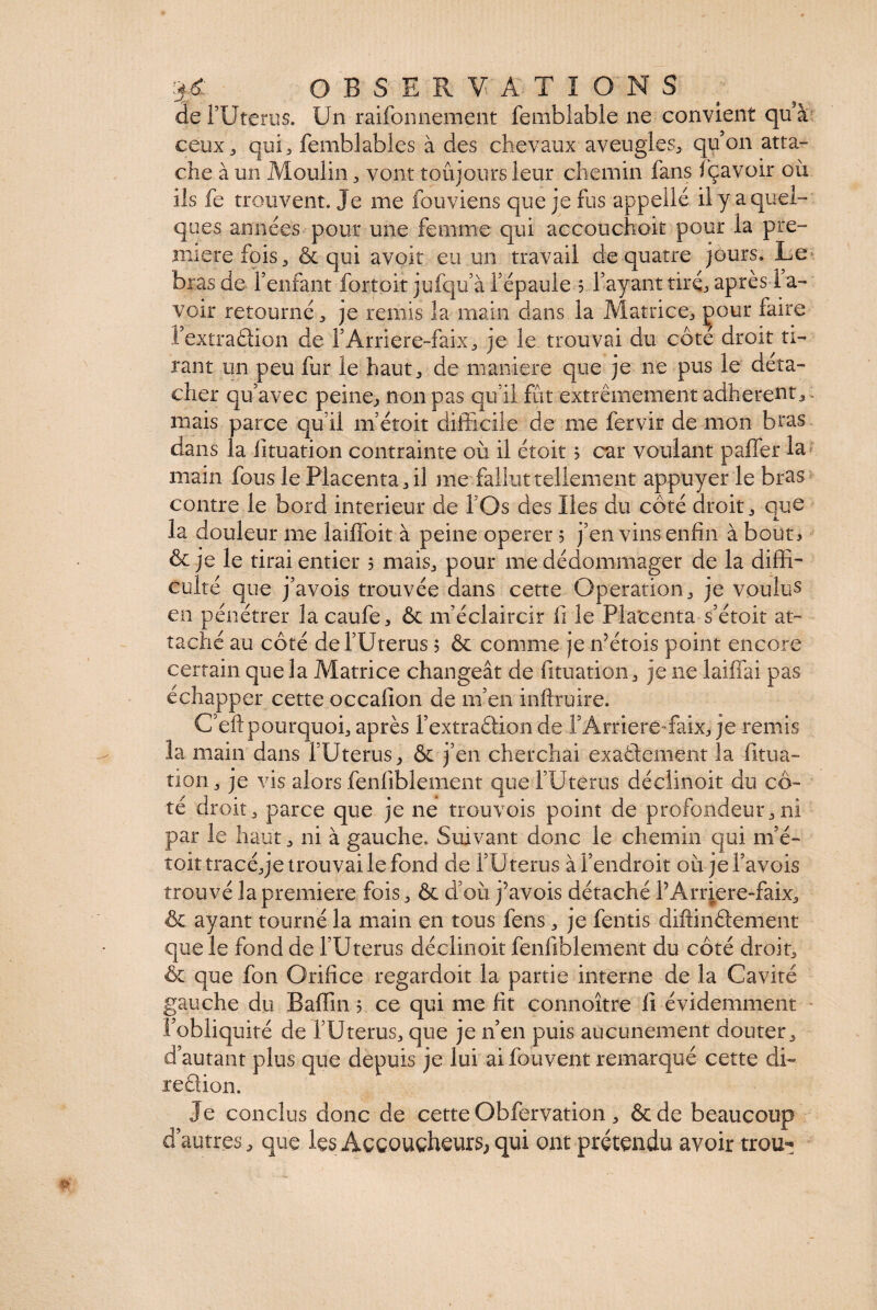 de FUterus. Un raisonnement femblable ne convient qu à ceux 3 qui, femblables à des chevaux aveugles, qu’on atta¬ che à un Moulin, vont toujours leur chemin fans fçavoir où ils fe trouvent. Je me fouviens que je fus appelle il y a quel¬ ques années pour une femme qui accouchait pour la pre¬ mière fois, & qui avoir eu .un travail de quatre jours. Le bras de l’enfant fortoit jufqu’à l’épaule 5 l’ayant tiré, après i a~ voir retourné, je remis la main dans la Matrice, çour faire l’extradion de F Arrière-faix, je le trouvai du côté droit ti¬ rant un peu fur le haut, de maniéré que je ne pus le déta¬ cher qu’avec peine, non pas qu’il fût extrêmement adhèrent, mais parce qu’il m’croit difficile de me fervir de mon bras dans la lituation contrainte où il étoit 5 car voulant palier la main fous le Placenta, il me fallut tellement appuyer le bras contre le bord intérieur de l’Os des Iles du côté droit, que la douleur me laUToit à peine operer 5 j’en vins enfin à bout* & je le tirai entier 5 mais, pour me dédommager de la diffi¬ culté que j’avois trouvée dans cette Operation, je voulus en pénétrer la caufe, ôc m’éclaircir li le Placenta s’étoit at¬ taché au côté de l’Uterus 5 & comme je n’étois point encore certain que la Matrice changeât de fituation, je ne laiffai pas échapper cette occalîon de m’en inftruire. C’eftpourquoi, après Fextradion de l’Arriere-faix, je remis la main dans i Uterus, & j’en cherchai exactement la fitua¬ tion, je vis alors fenfiblement que FUterus déclinoit du cô¬ té droit, parce que je ne trouvois point de profondeur,ni par le haut, ni à gauche. Suivant donc le chemin qui m’é- toit tracé, je trouvai le fond de FUterus à l’endroit où jel’avois trouvé la première fois, & d’où j’avois détaché PArrjere-faix, & ayant tourné la main en tous fens, je fentis diftiridement que le fond de FUterus déclinoit fenfiblement du côté droit, & que fon Orifice regardoit la partie interne de la Cavité gauche du Baffin 5 ce qui me fit connoître fi évidemment l’obliquité de FUterus, que je n’en puis aucunement douter, d’autant plus que depuis je lui ai fouvent remarqué cette di- redion. Je conclus donc de cette Obfervation, &de beaucoup d’autres, que les Accoucheurs, qui ont prétendu avoir trou-