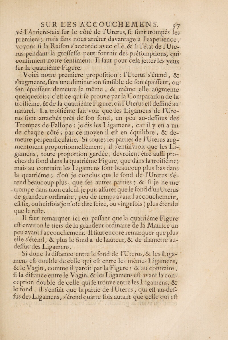 y.é l’Àrriere-faix fur le côté de f U ter us., fe font trompés les premiers ? mais fans nous arrêter davantage à l’experience , voyons fi la Raifon s'accorde avec elle, & fi fetat de fUte- rus pendant la groffeffe peut fournir des préfomptions, qui confirment notre fentiment. Il faut pour cela jetter les yeux fur la quatrième Figure. Voici notre première propofition : TUterus s’étend, & s’augmente, fans une diminution fenfible de fon épaiffeur, ou fon épaiffeur demeure la même , & même elle augmente quelquefois ? c’eft ce qui fe prouve par la Comparaifon de la troifiéme, & de la quatrième Figure, où l’Utérus eft deffiné au naturel. La troifiéme fait voir que les Ligamens de fUte- rus font attachés près de fon fond, un peu au-deffous des Trompes de Fallope ? je dis les Ligamens, car il y en a un de chaque côté 5 par ce moyen il efï en équilibre, & de¬ meure perpendiculaire. Si toutes les parties de l’Uterus aug- mentoient proportionnellement, il s’en fui vio it que les Li¬ gamens , toute proportion gardée, devroient être auffi pro¬ ches du fond dans la quatrième Figure, que dans la troifiéme? mais au contraire les Ligamens font beaucoup plus bas dans la quatrième ? d’où je conclus qus le fond de l’Utérus s’é¬ tend beaucoup plus, que fes autres parties 5 & li je ne me - trompe dans mon calculée puis affûter que le fond d’unUterus de grandeur ordinaire, peu de temps avant l’accouchement, eft lix, ouhuitfois(je noie dire feize, ou vingt fois ) plus étendu que le refte. Il faut remarquer ici en paffant que la quatrième Figure eft environ le tiers de la grandeur ordinaire de la Matrice un peu avant l’accouchement. Il faut encore remarquer que plus elle s’étend, &c plus le fonda de hauteur, & de diametre au- deffus des Ligamens. Si donc ladiftance entre le fond de l’Utérus, & les Liga¬ mens eft double de celle qui eft entre les mêmes Ligamens, & le Vagin, comme il paroît par la Figure 5 & au contraire, fi la diftance entre le Vagin, & les Ligamens eft avant la con¬ ception double de celle qui fe trouve entre les L igamens, & le fond, il s’enfuit que la partie de TUterus, qui eft au-def- fus des Ligamens, s’étend quatre fois autant que ceiie qui eft