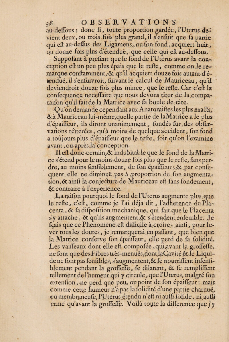 au-deffous ; donc fi, toute proportion gardéeTUterus de¬ vient deux, ou trois fois plus grand, il s enfuit que fa partie qui eft au-deffus des Ligamens., oufon fond, acquiert huit, ou douze fqis plus d’étendue, que celle qui eft au-deffous. Suppofant à prefent que le fond de l’Uterus avant la con¬ ception eft un peu plus épais que le relie, comme onde re¬ marque conflamment, 6c qu’il acquiert douze fois autant d’é¬ tendue,!! s’enfuivroit, calcul de Mauriceau, qu’ii deviendroic douze fois plus mince, que lerefte. Car c’eft la çonfequence neceffaire que nous devons tirer de lacompa- raifon qu’il fait de la Matrice avec fa boule de cire» Qu’on demande cependant aux Anatqmiftes les plus exaèfe; ôcà Mauriceau lui-même,quelle partie de laMatrice a le plus d’épaiffeur, ils diront unanimement^ fondés fur, des ohfèr- vations réitérées, qu’à moins,de quelque accident, fonfond a toujours plus d’épaiffeur que le r,efte^ foit qu’on l’examine avant, ou après la conception. Il eft donc certain,6c.indubitable que le fond de la Matri¬ ce s’étend pqurje moins douze fois plus que le refle, fans per¬ dreau moins fenfiblement, de fon épaiffeur; 6c .par confe- quent elle ne diminue pas à .proportion de fon augmenta¬ tion, 6c ainfi la conje&ure de Mauriceau eft fans fondements 6c contraire à l’experience. La raifon pourquoi le fond deFUterus augmente plus que le refle, c’eft, comme je l’ai déjà dit, l’adheretiçe du Pla¬ centa, 6c fa difpofition mechanique, qui fait que le Placenta s’y attache, ôc qu’ils augmentent,6c s’étendentenfemble. Je fçais que ce Phénomène eft difficile à croire ; ainfi, pour le¬ ver tous les doutes, je remarquerai en paffant, que bien que la Matrice çonferve fon épaiffeur, elle perd de fa folidité» Les vailTeaux dont elle eft compofée ,qui,avant la groffeffes ne font que des Fibres très-menues,dontlaCayité 6c,le .Liqui¬ de ne font pas fenfibles, s’augmentent,6c fe nourriffent infenfi- blement pendant la groffeffe, fe dilatent., ôc fe rempliffent tellement de l’humeur qui y qircule, que l’Uterus, malgré fon extenfion, ne perd que peu, ou point de fon épaiffeur : mais comme cette humeur n’a pas la folidité d’une partie charnue^ ^u membraneufe, PU terus étendu n’eft niauffifolide, ni au® erme qu’avant la groffeffe. Voilà toute la différence que j’y