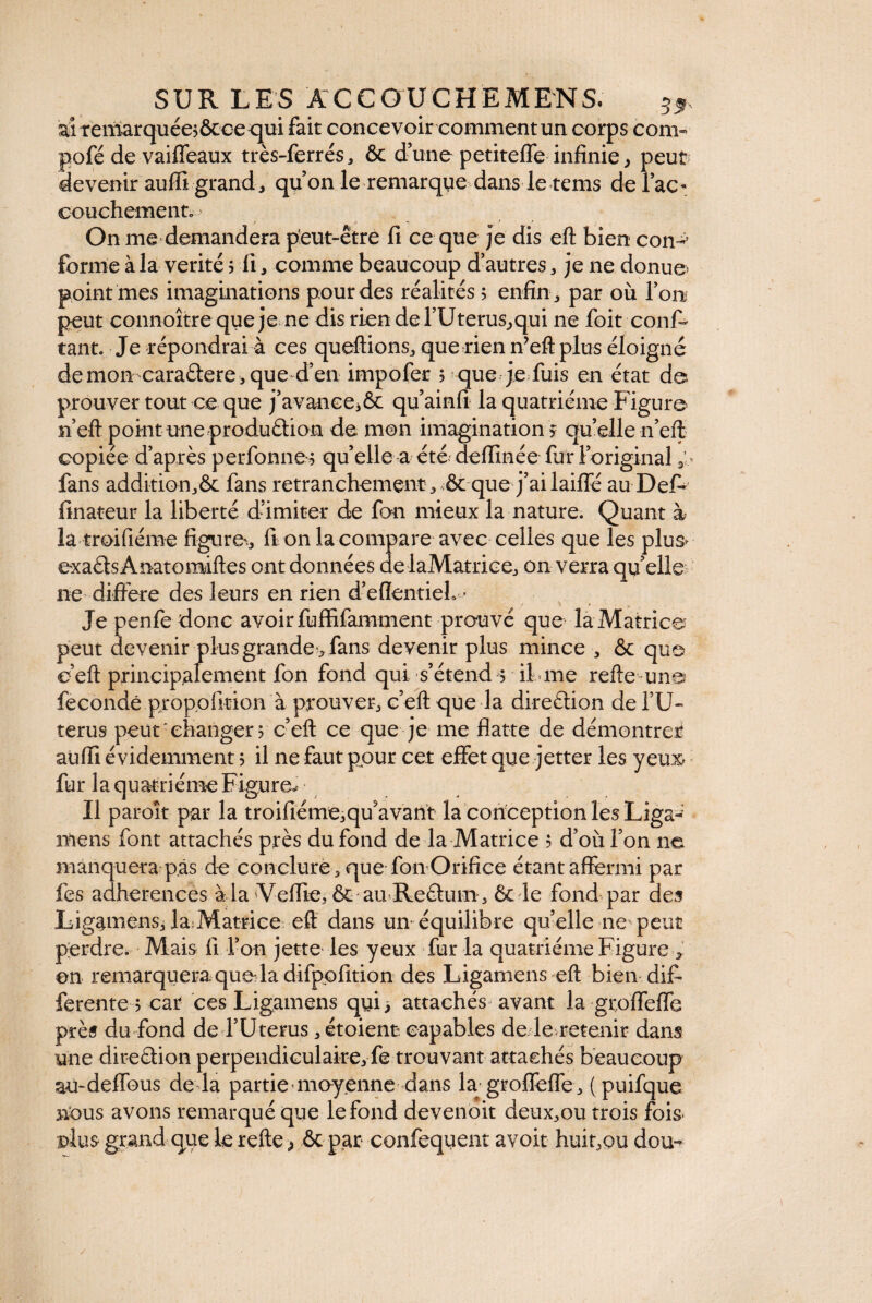 ai remarquéesôcce qui fait concevoir comment un corps corn- pofé de vaiffeaux très-ferrés, & d’une petiteffe infinie, peut devenir aufii grand, qu’on le remarque dans le rems de l’ac¬ couchement.--» On me demandera peut-être fi ce que je dis eft bien con-5 forme à la vérité ; li, comme beaucoup d’autres, je ne donue point mes imaginations pour des réalités 5 enfin, par où l’on peut connoîtrequeje ne dis rien del’Uterus^qui ne foit conff tant. Je répondrai à ces queftions, que rien n’eft plus éloigné démon caraètere,que d’en impofer ? que je fuis en état de> prouver tout ce que j’avanee,& qu’ainfi la quatrième Figure n’eft point une production de mon imagination ? quelle n’eft copiée d’après perfonne 3 qu’elle a été deffinée fur 1 original 3 > fans additionfans retranchement^ & que j’ai laiffé au Del- finateur la liberté d’imiter de fan mieux la nature. Quant à là troifiéme figurer, ft on la compare avec celles que les plus- exaCts Anatomiftes ont données de laMatrice, on verra qu’elle ne différé des leurs en rien d’elîentieh • Je penfe donc avoir fuffifamment prouvé que lâMatricë peut devenir plus grande> fans devenir plus mince , & que éeft principalement fon fond qui s’étend 5 il me relie-une? fécondé propofition à prouver, c’eft que la direction de TU» terus peut changer 3 ceft ce que je me flatte de démontrer aüfli évidemment 5 il ne faut pour cet effet que jetter les yeux fur la quatrième Figure* • Il paroît par la troifiéme,qu'avant la conception les Liga-: mens font attachés près du fond de la Matrice $ d’où l’on ne manquera pas de conclure 3 que fon Orifice étant affermi par les adhérences à la Veflie, & au-ReCtum, & le fond par des Ligamensj feMatrice eft dans un équilibre quelle ne peut perdre. Mais fi l’on jette les yeux fur la quatrième Figure * on remarquera quo la difppfition des Ligamens eft bien dif¬ ferente 3 car ces Ligamens qyi> attachés avant la groffeffe près du fond de l’Uterus, étoient capables de le retenir dans une direâion perpendiculaire, fe trouvant attachés beaucoup au-defïbus de la partie moyenne dans la groffeffe, (puifque nous avons remarqué que le fond devenoit deux,ou trois fois plus grand que le refte,, ôc par confequent avoit huit,ou dou-*