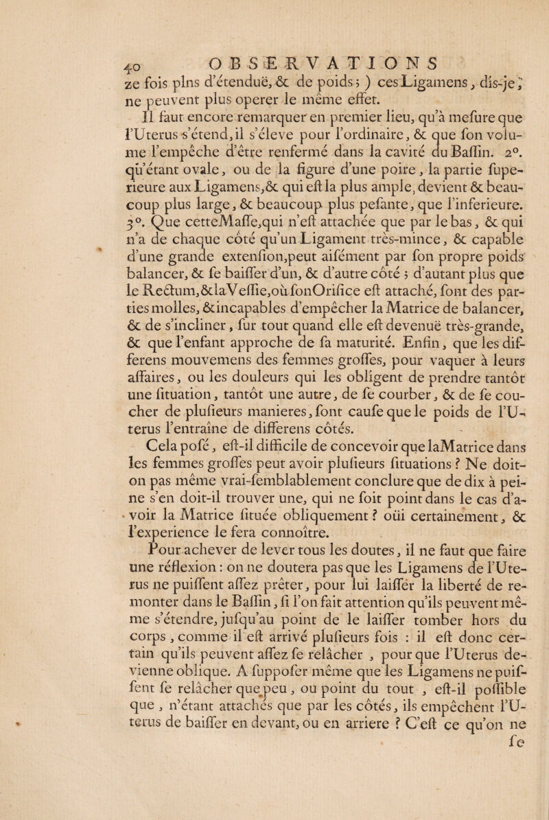 ze fois pins d’étendue, & de poids 5 ) ces Ligamens , dis-je i ne peuvent plus operer le même effet. Il faut encore remarquer en premier lieu, qu’à mefure que l’Uterus s’étend, il s’élève pour l’ordinaire, & que fon volu¬ me l’empêche d’être renfermé dans la cavité du Baffm. 20. qu’étant ovale, ou de la figure d’une poire, la partie fupe- rieure aux Ligamens,& qui eftla plus ample, devient & beau¬ coup plus large, & beaucoup plus pelante, que finferieure. 3°. Que cetteMaffe,qui n’eft attachée que par le bas, & qui n’a de chaque côté qu’un Ligament très-mince, & capable d’une grande extenfion,peut aifément par fon propre poids balancer, & fe baiffer d’un, & d’autre côté 5 d’autant plus que le Re£him,&laVeffie,oàfonOrifice eft attaché, font des par¬ ties molles, ^incapables d’empêcher la Matrice de balancer, & de s’incliner, fur tout quand elle eft devenue très-grande, & que l’enfant approche de fa maturité. Enfin, que les dif¬ ferens mouvemens des femmes groffes, pour vaquer à leurs affaires, ou les douleurs qui les obligent de prendre tantôt une lituation, tantôt une autre, de fe courber, & de fe cou¬ cher de plufieurs maniérés, font caufequele poids de l’U- terus l’entraîne de differens côtés. Cela pofé, eft-il difficile de concevoir que laMatrice dans les femmes groffes peut avoir plufieurs lituations ? Ne doit- on pas même vrai -femblablement conclure que de dix à pei¬ ne s’en doit-il trouver une, qui ne foit point dans le cas d’a¬ voir la Matrice fituée obliquement ? oiii certainement, êc l’experience le fera connoître. Pour achever de lever tous les doutes, il ne faut que faire une réflexion: on ne doutera pas que les Ligamens de l’Ute- rus ne puiffent affez prêter, pour lui laiffer la liberté de re¬ monter dans le Baffin, fi l’on fait attention qu’ils peuvent mê¬ me s’étendre, jufqu’au point de le laiffer tomber hors du corps , comme il eft arrivé plufieurs fois : il eft donc cer¬ tain qu’ils peuvent affez fe relâcher , pour que l’Uterus de¬ vienne oblique. A fuppofer même que les Ligamens ne puif¬ fent fe relâcher que^peu, ou point du tout , eft-il poffible que , n’étant attachés que par les côtés, ils empêchent l’U¬ térus de baiffer en devant, ou en arriéré ? C’eft ce qu’on ne fe