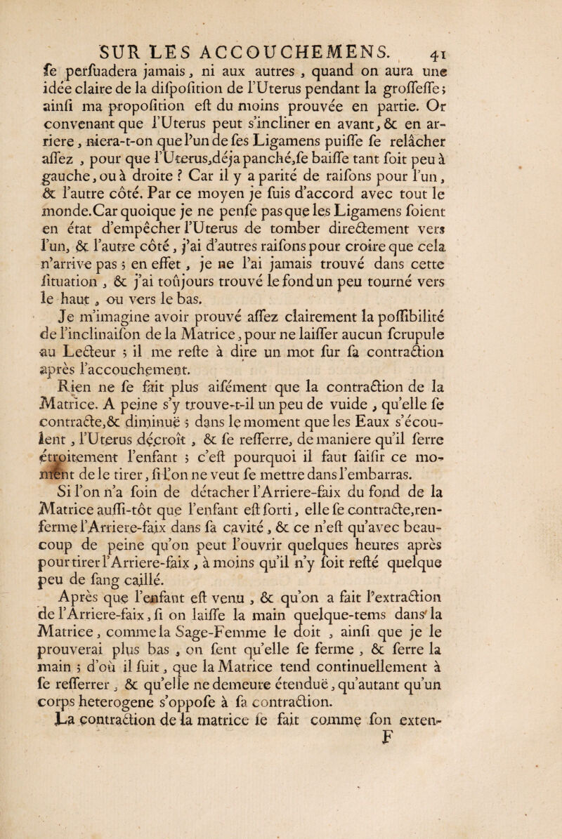 fe perfuadera jamais ^ ni aux autres , quand on aura une idée claire de la difpofition de l’Uterus pendant la grolFefle , ainfi ma propofition eft du moins prouvée en partie. Or convenant que i’Uterus peut s’incliner en avant, ôc en ar¬ riéré , niera-t-on que l’un defes Ligamens puilfe fe relâcher affez , pour que rUterus^déjapanché/e baiffe tant foit peu à gauche,ou à droite ? Car il y a parité de raifons pour fun, ôc l’autre côté. Par ce moyen je fuis d’accord avec tout le monde.Car quoique je ne penfe pas que les Ligamens foient en état d’empêcher l’Uterus de tomber direâement vers l’un, & l’autre côté , j’ai d’autres raifons pour croire que cela n’arrive pas $ en effet, je ne l’ai jamais trouvé dans cette fituation , & j’ai toujours trouvé le fond un peu tourné vers le haut 5 ou vers le bas. Je m’imagine avoir prouvé affez clairement la poffibilité de l’incîinaifon de la Matrice , pour ne laiffer aucun fcrupule •au Lefteur 5 il me refte à dire un mot fur fa contraâion après l’accouchement. Rien ne fe fait plus aifément que la contraélion de la Matrice. A peine s’y trouve-t-il un peu de vuide , quelle fe contra£te,ôc diminue ? dans le moment que les Eaux s’écou¬ lent , l’Uterus décroît , ôc fe refferre, de maniéré qu’il ferre étroitement l’enfant 5 c’eft pourquoi il faut faifir ce 1110- nrênt de le tirer, frf on ne veut fe mettre dans l’embarras. Si l’on n’a foin de détacher l’Arriere-faix du fond de la Matrice auffi-tôt que l’enfant eft forti, elle fe contracte,ren¬ ferme l’Arriere-faix dans fa cavité * ôc ce n’eft qu’avec beau¬ coup de peine qu’on peut l’ouvrir quelques heures après pour tirer TArnere-fahc, à moins qu’il n’y foit refté quelque peu de fang caillé. Après que l’enfant eft venu , ôc qu’on a fait l’extraétion de l’Ârriere-faix , fi on laiffe la main quelque-tems dans la Matrice j comme la Sage-Femme le doit , ainfi que je le prouverai plus bas , on fent quelle fe ferme , ôc ferre la main 5 d’où il fuit , que la Matrice tend continuellement à fe refferrer , Ôc quelle ne demeure étendue , qu’autant qu’un corps heterogene s’oppofe à fa contraûion. La contraêtion de la matrice le fait comme fon exten- F