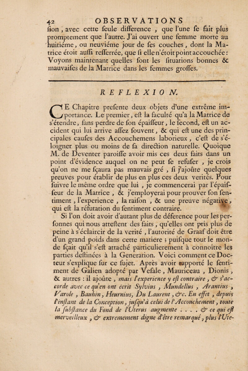 lion 3 avec cette feule différence , que l’une fe fait plus promptement que l’autre. J’ai ouvert une femme morte au huitième, ou neuvième jour de fes couches, dont la Ma¬ trice ètoit auffi refferrée, que fi elle n’ètoit point accouchée: Voyons maintenant quelles font les fituations bonnes ÔC mauvaifes de la Matrice dans les femmes groffes. •. • ■ * . , ..------——- — ■ - • i- - -—-———— REFLEXION, CE Chapitre prefente deux objets d’une extrême im¬ portance. Le premier, eft la faculté qu’a la Matrice de s’étendre, fans perdre de fon épaiffeur, le fécond, eft un ac¬ cident qui lui arrive aflez fouvent, & qui eft une des prin¬ cipales caufes des Accouchemens laborieux , c’eft de s’é¬ loigner plus ou moins de fa direction naturelle. Quoique M. de Deventer paroiffe avoir mis ces deux faits dans un point d’évidence auquel on ne peut fe refufer , je crois qu’on ne me fçaura pas mauvais gré , fi j’ajoute quelques preuves pour établir de plus en plus ces deux vérités. Pour fuivre le même ordre que lui , je commencerai par l’épaif- feur de la Matrice , & j’employerai pour prouver fon fen- timent, l’experience , la raifon , & une preuve négative > qui eft la réfutation du fentiment contraire Si l’on doit avoir d’autant plus de déference pour les per- fonnes qui nous atteftent des faits , qu’elles ont pris plus de peine à s’éclaircir de la vérité , l’autorité de Graaf doit être d’un grand poids dans cette matière ? puifque tout le mon¬ de fçait qu’il s’eft attaché particulièrement à connoître les parties deftinées à la Génération. Voici comment ce Doc¬ teur s’explique fur ce fajet. Après avoir rapporté le fenti¬ ment de Galien adopté par Vefale, Mauriceau , Dionis , ôc autres : il ajoûte , mais texpérience y ejl contraire y & s'ac¬ corde avec ce quen ont écrit Sylvius y Mundellus y Arantius , Varole y Bauhin y Heurniusy Du Laurent y <&c. En effet y depuis Pinjïant de la Conception, jufqu' à celui de P Accouchement y toute la fubfiance du Fond de PUterus augmente ; . . • dr ce qui ejl merveilleux y & extrêmement digne d'être remarqué y plus PUte-