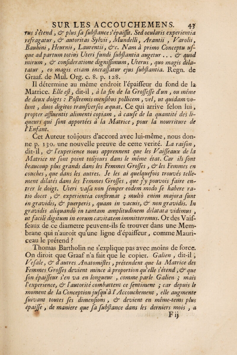 tus s'étend y & plus fa fubftance s'épaijfit. Sed ocularis experientia refragatur y & aut or it as Sylvii y Mundelli y Arantii y Varolii y Bauhini y Heurnii y Laurentii y &c. Nam à primo Conceptu uf que ad partum totius Uteri fundi fubftantia augetur .. . & quod mirum y & confideratione dignijfimum y Uterus y quo magis dila- tatur y eo magis etiam incrafidtur ejus fubflantia. Regn. de Graaf. de Mul. Org. c. 8. p. 128. Il détermine au même endroit Tépaifleur du fond de la Matrice. Elle efl y dit-il , à la fin de la Grojfejfe dé un y ou même de deux doigts : Pbfiremis menfibus pollicem y vely ut quidam vo¬ lunt y duos digitos tranfuerfos œquat. Ce qui arrive félon lui * propter affluentis alimenti copiam , à caufe de la quantité des li¬ queurs qui font apportées à la Matrice y pour la nourriture de PEnfant. Cet Auteur toujours d’accord avec lui-même, nous don¬ ne p. 130. une nouvelle preuve de cette vérité. La raifon y dit-il, & F expérience nous apprennent que les Uaiffeaux delà Matrice ne font point toujours dans le même état. Car ils font beaucoup plus grands dans les Femmes Groffes y & les Femmes en couches y que dans les autres. Je les ai quelquefois trouvés telle¬ ment dilatés dans les Femmes Groffes , que fy pouvois faire en¬ trer le doigt. Uteri vafa non femper eodem modo fe habere ra¬ tio docet y & experientia confirmat ; multo enim majora funt in gravidisy & puerperis y quam in vacuisy & non gravidis. In gravidis aliquando in tantam amplitudinem dilatata vidimus y ut facile digitum in eorum cavitatem immitteremus. Or des Vaif- feaux de ce diametre peuvent-ils fe trouver dans une Mem¬ brane qui n’ auroit qu une ligne d’épaiffeur, comme Mauri- ceau le prétend ? Thomas Bartholin ne s’explique pas avec moins de force. On diroit que Graaf n’a fait que le copier. Galien y dit-il, JUfale, & dé autres Anatomifles y prétendent que la Matrice des Femmes Groffes devient mince à proportion quelle s'étend que fon épaiffeur s'en va en longueur y comme parle Galien ; mais F expérience, & F autorité combattent ce fentiment ; car depuis le moment de la Conception jufqu à F Accouchement y elle augmente fuivant toutes fes dimenfions y & devient en même-tems plus épaijfe > de maniéré que fa fubfiance dans les derniers mois y a