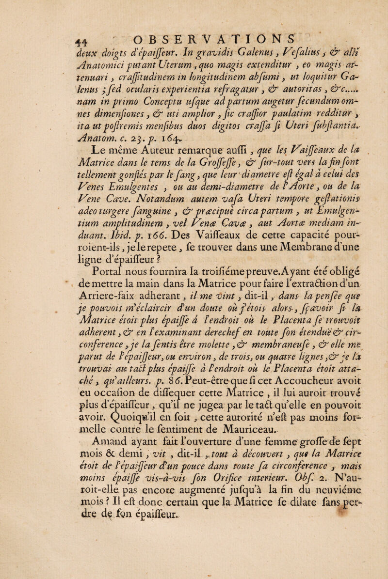 deux doigts dépaijfeur. Iw gravidis Galenus, Vfalius} & aln Anatomici putant Uterum , magis extenditur , eo magis at¬ tenuari } crajfitudinem in longitudinem abfumi > ut loquitur Ga¬ lenus y fed ocularis experientia refragatur y & autoritas 3 &c. nam in primo Conceptu ufque ad partum augetur fecundum om¬ nes dimenftones y & uti amplior yfic crajfior paulatim redditur y ita ut pofiremis menfibus duos digitos crajfa fi Uteri fubfantia^ Anatom. c. 23. p. 16^ Le même Auteur remarque auffi ^ que les VaiJfeaux de la Matrice dans le tems de la Grojfejfe y & fur-tout vers la fin font tellement gonflés par le fangy que leur  diametre efl égal à celui des JAenes Emulgentes ; ou au demi-diametre de P Aorte} ou de la Ume Cave. Notandum autem vafia Uteri tempore geflationis adeo turgere fanguine } & preecipue circa partum y ut Emulgen¬ tium amplitudinem y vel Vmue Cavae y aut Aortae mediam in¬ duant. Ibid. p. 166. Des Vaifieaux de cette capacité pour- roient-ils 3 je le repete 3 fe trouver dans une Membrane d’une ligne d’épaifleur l Portai nous fournira la troisième preuve. Ayant été obligé de mettre la main dans la Matrice pour faire rextraâiond’un Arriere-faix adhérant, il me vint y dit-il y dans lapenfée que je pouvois m'éclaircir d'un doute oufétois alors-y fpavoir fi la Matrice étoit plus épaijfe à lendroit ou le Placenta fe trouvoit adhèrent y & en P examinant derechef en toute fonétendue & cir¬ conférence y je la fentis être molette y & membraneufe y & elle me parut de PépaiJJeur, ou environ, de trois3 ou quatre lignes je la trouvai au. tacl plus épaijfe à P endroit où le Placenta étoit atta¬ ché > qrfailleurs, p. 8 6. Peut-être que fi cet Accoucheur avoit eu occalion de diflequer cette Matrice , il lui auroit trouvé plus d’épaiffeur „ qu’il ne jugea par le taét qu’elle en pouvoir avoir. Quoiqu’il en foit, cette autorité n’eft pas moins for¬ melle contre le fentiment de Mauriceau.- Arnaud ayant fait l’ouverture d’une femme grofle dé fept mois & demi} vit 3 dit-il tout à découvert y que la Matrice étoit de Pépaijfeur dlun pouce dans toute fa circonférence y mais moins épaijfe vis-à-vis fon Orifice intérieur. Obf. 2. N’au- roit-elle pas encore augmenté jufqu’à la fin du neuvième mois ? Il eft donc certain que la Matrice fe dilate fans per¬ dre de fgn épaifléur.