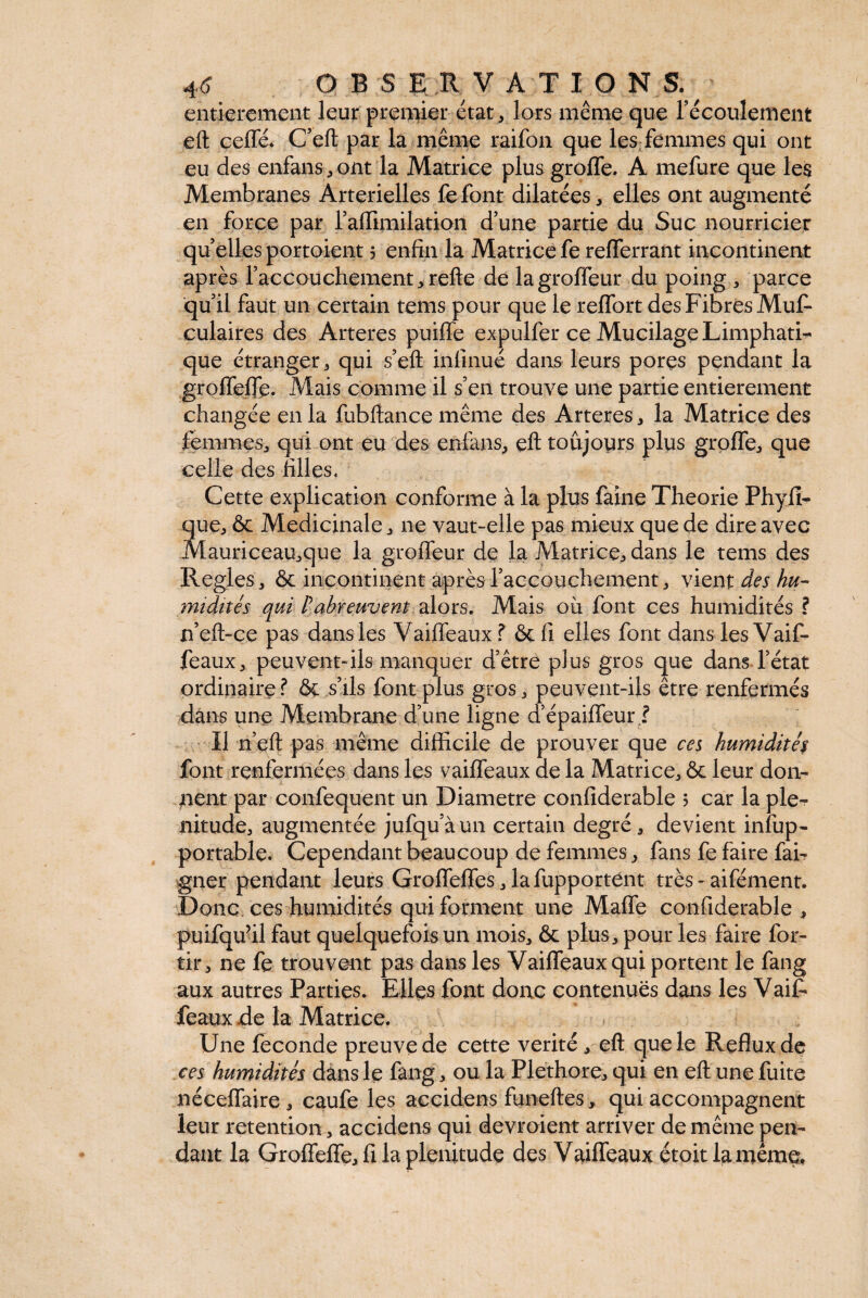 4 <5* DBS E R V A T 10 N S. entièrement leur premier état , lors même que récoulement eft cefle* C’eft par la même raifon que les femmes qui ont eu des enfans,ont la Matrice plus groffe. A mefure que les Membranes Artérielles fe font dilatées, elles ont augmenté en force par l’affimilation d’une partie du Suc nourricier qu elles portoient 5 enfin la Matrice fe refferrant incontinent après l’accouchement, refte de lagroffeur du poing , parce qu’il faut un certain tems pour que le reffort des Fibres Mus¬ culaires des Arteres puiffe expulfer ce Mucilage Limphati- que étranger, qui s’eft inlinué dans leurs pores pendant la groffeffe. Mais comme il s’en trouve une partie entièrement changée en la fubftance même des Arteres, la Matrice des femmes, qui ont eu des erifans, eft toujours plus groffe, que celle des filles. Cette explication conforme à la plus faine Theorie Phyfî- que, & Medicinale, ne vaut-elle pas mieux que de dire avec Mauriceau,que la grofléur de la Matrice, dans le tems des Réglés, & incontinent après l’accouchement, vient des hu¬ midités qui P abreuvent alors. Mais ou font ces humidités ? n’eft-ce pas dans les Vaiffeaux f &fi elles font dans les Vaif- feaux, peuvent-ils manquer d’être plus gros que dans l’état ordinaire ? & s’ils font plus gros, peuvent-ils être renfermés dans une Membrane d’une ligne d’épaiffeur l Il n’eft pas même difficile de prouver que ces humidités font renfermées dans les vaiffeaux de la Matrice, & leur don¬ nent par confequent un Diametre confiderable 5 car la plé¬ nitude, augmentée jufqu’àun certain degré, devient infup- portable. Cependant beaucoup de femmes, fans fe faire fai- gner pendant leurs Groffeffes,lafupportent très - aifément. Donc ces humidités qui forment une Maffe confiderable, puifqu’il faut quelquefois un mois, & plus, pour les faire for- tir, ne fe trouvent pas dans les Vaiffeaux qui portent le fang aux autres Parties. Elles font donc contenues dans les Vaifi féaux .de la Matrice. Une fécondé preuve de cette vérité, eft que le Reflux de ces humidités dans le fang, ou la Pléthore, qui en eft une fuite néceffaire , caufe les accidens funeftes, qui accompagnent leur rétention, accidens qui devroient arriver de même pen¬ dant la Groffeffe, fi la plénitude des Vaiffeaux étoit la même*