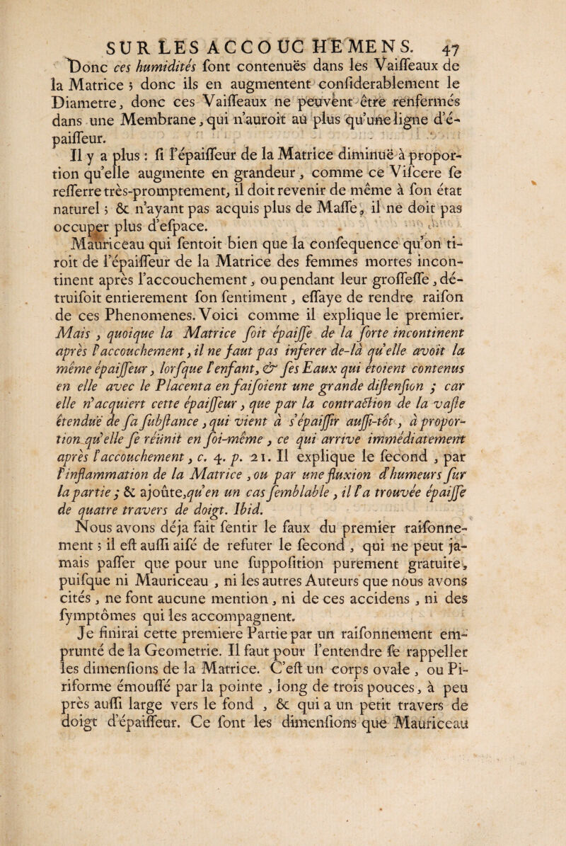 L)onc ces humidités font contenues dans les VaifTeaux de la Matrice 5 donc ils en augmentent confiderablement le Diametre j donc ces Vaiffeaux ne peuvent être renfermés dans une Membrane * qui n’auroit aù plus qu’une ligne d’é- paifleur. ' 1 . : Il y a plus : fi Fépaifleur de la Matrice diminue à propor¬ tion qu’elle augmente en grandeur » comme ce Vifcere fe reflerre très-promptement, il doit revenir de même à fon état naturel ? & n’ayant pas acquis plus de Ma(îe? il ne doit pas occuper plus d’efpace. tv. Mauriceau qui fentoit bien que la confequence qu’on ti- roit de Fépaifleur de la Matrice des femmes mortes incon¬ tinent après l’accouchement » ou pendant leur grofleffe » dé- truifoit entièrement fon fentimenr 5 eflaye de rendre raifon de ces Phenomenes. Voici comme il explique le premier. Mais , quoique la Matrice [oit épaijfe de la forte incontinent après P accouchement > il ne faut pas inferer de- là quelle avoit la même èpaiffeur, lorfque îenfant3& fes Eaux qui etoient contenus en elle avec le Placenta en faifoient une grande difenfton ; car elle ri* acquiert cette épaijfeur} que par la contraBion de la vafle étendue de fa fubftance, qui vient à sépaifflr aujfi-tôt, à propor¬ tionnelle fe réunît en foi-même } ce qui arrive immédiatement après îaccouchement > c, q. p. 21. Il explique le fécond » par Pinflammation de la Matrice 3ou par une fluxion d humeurs fur la partie y & ajout e3quen un cas femblable , il P a trouvée épaijfe de quatre travers de doigt. Ibid. Nous avons déjà fait fentir le faux du premier raifonne- ment 5 il eft aufii aifé de refuter le fécond 3 qui ne peut ja¬ mais pafler que pour une fuppofition purement gratuite» puifque ni Mauriceau , ni les autres Auteurs que nous avons cités » ne font aucune mention » ni de ces accidens » ni des fymptômes qui les accompagnent. Je finirai cette première Partie par un raifonnement em¬ prunté de la Geometrie. Il faut pour l’entendre fe rappeller les dimenfions de la Matrice. C’eft un corps ovale 3 ou Pi¬ riforme émouffé par la pointe » long de trois pouces * à peu près auflfi large vers le fond » & qui a un petit travers de doigt d’épaiffeur. Ce font les dimenfions que Mauriceau