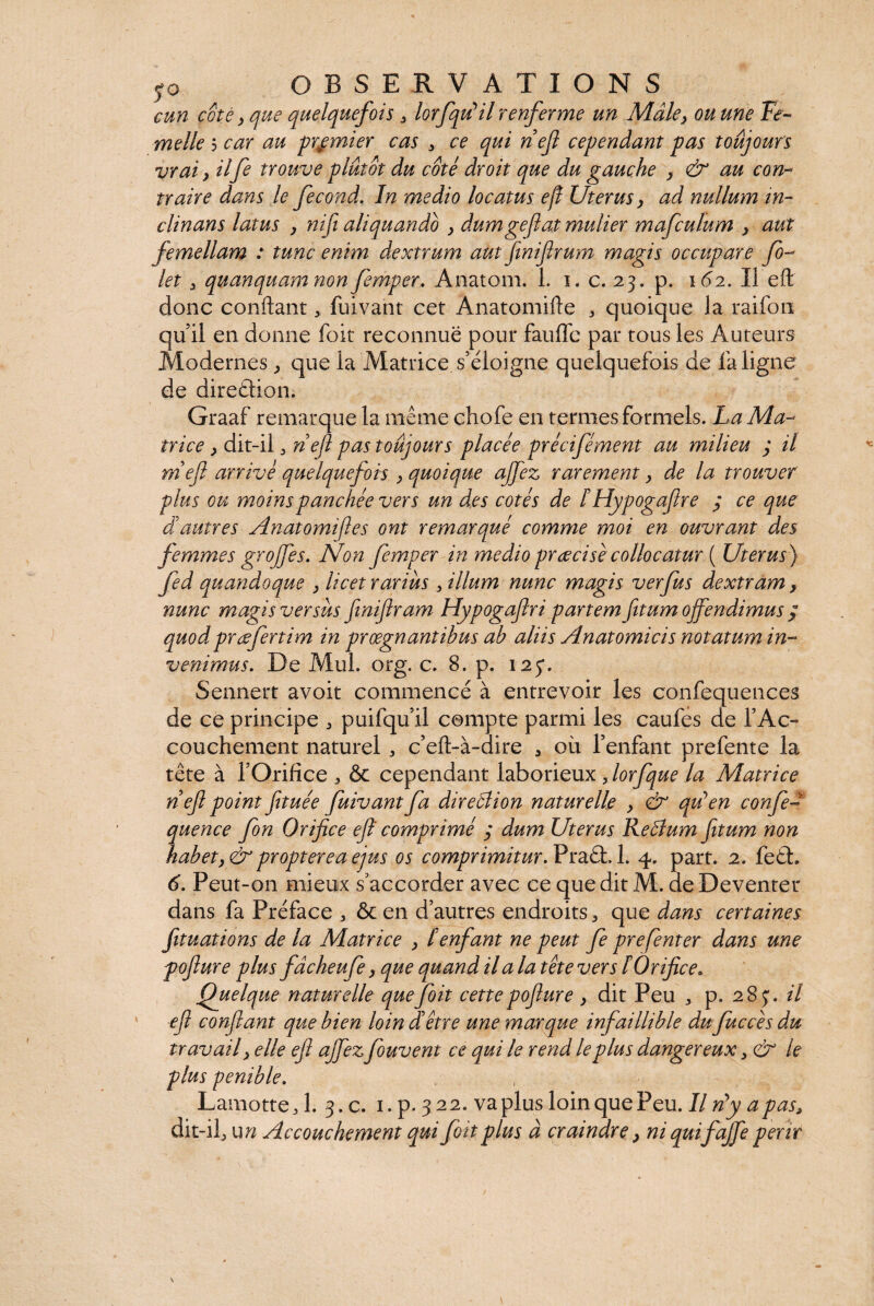 cun coté y que quelquefois , lorfqu’il renferme un Mâle y ou une Fe¬ melle 5 car au premier cas > ce qui nef cependant pas toujours vrai y il fe trouve plutôt du coté droit que du gauche } au con¬ traire dans le fécond. In medio locatus e fl Uterus y ad nullum in¬ clinans latus y nif aliquando } dumgefiat mulier mafculum } aut femellam : tunc enim dextrum aut finifrum magis occupare fi¬ let 3 quanquam non femper. Anatom. 1. i. c. 23. p. 162. II eft donc conflant, fuivant cet Anatomifte , quoique la raifon qu il en donne foit reconnue pour fauffe par tous les Auteurs Modernes, que la Matrice, s’éloigne quelquefois de fa ligne de direction. Graaf remarque la même chofe en ternies formels. La Ma¬ trice y dit-il j nef pas toujours placée précifément au milieu ; il rneft arrivé quelquefois y quoique ajfez rarement y de la trouver plus ou moinspanchée vers un des cotés de ïHypogaflre ; ce que dautres Anatomijles ont remarqué comme moi en ouvrant des femmes groffes. Non femper in medio précise collocatur ( Uterus ) fed quandoque y licet rarius , illum nunc magis ver fus dextram , nunc magis versus finiftram Hypogaflri partem fitum offendimus / quod pr referti m in prœgnantibus ah aliis Anatomicis notatum in¬ venimus. De Mul. org. c. 8. p. 125*. Sennert avoit commencé à entrevoir les confequences de ce principe , puifqu’il compte parmi les caufes de l’Ac¬ couchement naturel „ c’eft-à-dire , où l’enfant prefente la tête à l’Orifice , & cependant laborieux ,lorfque la Matrice nef point fituée fuivant fa direction naturelle } & qu’en confe- quence fin Orifice efi comprimé / dum Uterus Rehium fitum non habet y & propter eaejus os comprimitur. Praêt. 1. 4. part. 2. fe£h 6. Peut-on mieux s’accorder avec ce que dit M. deDeventer dans fa Préface , ôcen d’autres endroits, que dans certaines fituations de la Matrice } / enfant ne peut fe prefenter dans une pofiure plus fâcheufe} que quand il a la tête vers îOrifice, Quelque naturelle que foit cette pofiure y dit Peu 3 p. 283. il eft confiant que bien loin d être une marque infaillible du Juccèsdu travail y elle eft ajfezfouvent ce qui le rend le plus dangereux, & le plus pénible. Lamotte,l. 3.C. 1. p. 3 22. va plus loin que Peu. Il n’y a pas, dit-il, un Accouchement qui foit plus à craindre > ni quifajfe périr