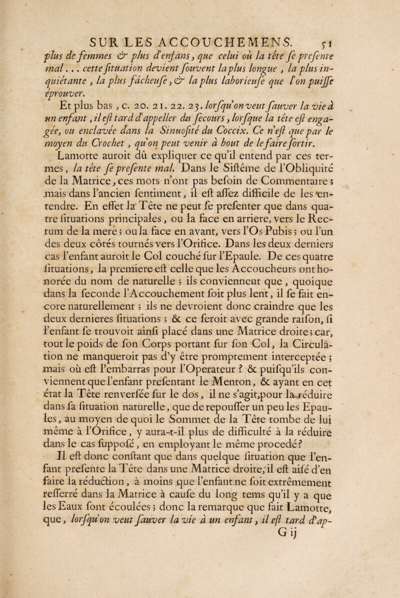 plus de femmes & plus denfans > que celui ou la tête fe prcfnte mal... cette fituation devient fouvent laplus longue , la plus in¬ quiétante , la plus fâcheufe y & laplus labor ieufe que F on puijfe éprouver. Et plus bas , c, 20. 21. 22. 23. lorfquon veut fauver la vie à un enfant 3 il ef tard dappeller du fecours y lorfque la tête ejl enga¬ gée, ou enclavée dans la Sinuofitè du Coccix. Ce nef que par le moyen du Crochet, quon peut venir à bout de lefairefortir. Lamotte auroit aû expliquer ce qu’il entend par ces ter¬ mes j la tête fe prefente mal. Dans le Siftême de l’Obliquité de la Matrice,ces mots 11’ont pas befoin de Commentaire s juais dans l’ancien fentiment , il eft affez difficile de les -en¬ tendre. En effet la Tête ne peut fe prefenter que dans qua¬ tre lituations principales * ou la face en arriéré, vers le Rec¬ tum de la mere 5 ou la face en avant, vers l’Os Pubis ; ou l’un des deux côtés tournés vers l’Orifice. Dans les deux derniers cas l’enfant auroit le Col couché fur l’Epaule. De ces quatre lituations, la première eft celle que les Accoucheurs ont ho¬ norée du nom de naturelle 5 ils conviennent que, quoique dans la fécondé l’Accouchement foit plus lent, il fe fait en¬ core naturellement ? ils ne devroient donc craindre que les deux dernieres lituations 5 & ce feroit avec grande raifon, lî l’enfant fe trouvoit ainfi placé dans une Matrice droite 5 car, tout le poids de fon Corps portant fur fon Col, la Circula¬ tion ne manqueroit pas d’y être promptement interceptée 5 mais où eft Pembarras pour l’Operateur ? & puifqu’ils con¬ viennent que l’enfant prefentant le Menton, & ayant en cet état la Tête renverfée fur le dos, il 11e s’agit,pour la réduire dans fa fituation naturelle, que de repouffer un peu les Epau¬ les , au moyen de quoi le Sommet de la Tête tombe de lui même à l’Orifice, y aura-t-il plus de difficulté à la réduire dans le cas fuppofé, en employant le même procédé? Il eft donc confiant que dans quelque fituation que l’en¬ fant prefente la Tête dans une Matrice droite, il eft aifé d’en faire la réduction, à moins que l’enfant ne foit extrêmement refferré dans la Matrice à caufe du long tems qu’il y a que les Eaux font écoulées? donc la remarque que fait Lamotte, que , lorfqu on veut fauver la vie à un enfant, il ejl tard déap-