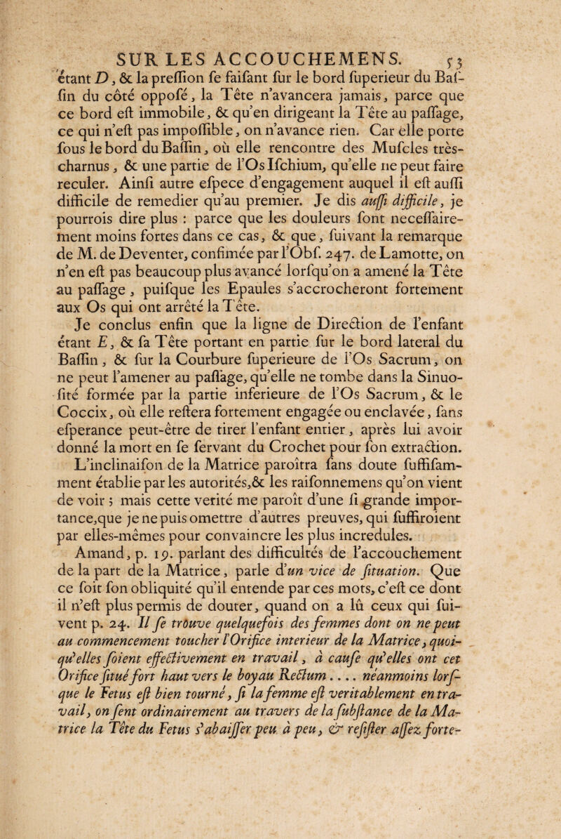 étant D, & la preffion fe faifant fur le bord fuperieur du Baf- fin du côté oppofé, la Tête n’avancera jamais , parce que ce bord eft immobile , ôt qu’en dirigeant la Tête au paflage, ce qui n’eft pas impoffible, on n’avance rien* Car elle porte fous le bord duBaffin, où elle rencontre des Mufcles très- charnus * & une partie de l’OsIfchium, quelle ne peut faire reculer. Ainfi autre efpece d’engagement auquel il eft aufti difficile de remedier qu’au premier. Je dis auffi difficile, je pourrois dire plus : parce que les douleurs font neceffaire- ment moins fortes dans ce cas, Ôc que, fuivant la remarque de M. de Deventer, confimée par l’Obf. 247. de Lamotte, on n’en eft pas beaucoup plus avancé lorfqu’on a amené la Tête au paffage , puifque les Epaules s’accrocheront fortement aux Os qui ont arrêté la T ête. Je conclus enfin que la ligne de Diredion de l’enfant étant E 3 & fa Tête portant en partie fur le bord latéral du Baffin , & fur la Courbure fuperieure de l’Os Sacrum, on ne peut l’amener au partage, qu’elle ne tombe dans la Sinuo- fité formée par la partie inferieure de l’Os Sacrum , & le Coccix, où elle refterafortement engagée ou enclavée, fans efperance peut-être de tirer l’enfant entier, après lui avoir donné la mort en fe fervant du Crochet pour fon extradion. L’inclinaifon de la Matrice paroîtra fans doute fuffifam- ment établie par les autorités,& les raifonnemens qu’on vient de voir 5 mais cette vérité me paroît d’une fi grande impor- tance,que je ne puis omettre d’autres preuves, qui fuffiroient par elles-mêmes pour convaincre les plus incrédules. Amand, p. 19. parlant des difficultés de l’accouchement de la part de la Matrice, parle d'un vice de foliation. Que ce foit fon obliquité qu’il entende par ces mots, c’eft ce dont il n’eft plus permis de douter, quand on a lû ceux qui fui- vent p. 24. Il fe trouve quelquefois des femmes dont on ne peut au commencement toucher ïOrifice intérieur de la Matrice, quoi¬ qu'elles foient effectivement en travail, à caufe qu'elles ont cet Orifice fit uéfort haut vers le boyau Reffium.... néanmoins lorf que le Fetus eft bien tourné, fi la femme eft véritablement en tra¬ vail, on fent ordinairement au travers de la fubfiance de la Ma¬ trice la Tête du Fetus s'abaiffierpeu à peu, & refifier affiez forte-