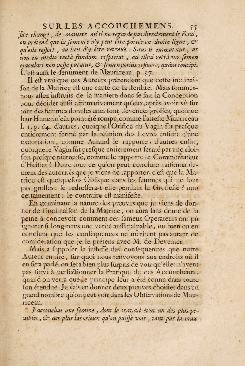 fie e change y de maniéré qu* U ne regarde pas directement le Fond y on prétend que la femence ré y peut être portée en droite ligne y <& quelle rejfort > au heu dé y être retenue.. Situs fi immutetur } ut non in medio reélà fundum refpiciat y ad tllud reCtà vir femen ejaculari non pojfe putatur y & femen potius refluer e3 quàm concipi, C’eft aufîile fentiment de Mauriceau, p. 57. Il eft vrai que ces Auteurs prétendent que cette inclinat¬ ion de la Matrice eft une caufe de la fterilité. Mais fommes- nous afTez inftruits de la maniéré dons fe fait la Conception pour décider auffi affirmativement qu’eux,, après avoir vu fur tout des femmes dont les unes font devenues greffes, quoique leur Himen n’eût point été rompu,comme fattefte Mauriceau 1. 1. p. 64. d’autres, quoique l’Orifice du Vagin fut prefque entièrement fermé par la réunion des Levres enfuite d’une excoriation, comme Arnaud le rapporte 5 d’autres enfin , quoique le Vagin fût prefque entièrement fermé par une cloi- fon prefque pierreufe, comme le rapporte le Commentateur d’Heifter ? Donc tout ce qu’011 peut conclure raifonnable- ment des autorités que je viens de rapporter, c’eft que la Ma¬ trice eft quelquefois Oblique dans les femmes qui ne font pas groffes : fe redreffera-t-elle pendant la Groffeffe ? non certainement : le contraire eft manifefte. En examinant la nature des preuves que je viens de don¬ ner de l’inclinaifon de la Matrice, on aura fans doute de la peine à concevoir comment ces fameux Operateurs ont pu ignorer fi long-tems une vérité auffi palpable, ou bien on en conclura que les confequences ne meritent pas autant de confideration que je le prétens avec M. de De venter. Mais à fuppofer la jufteffe des confequences que notre Auteur en tire, fur quoi nous renvoyons aux endroits où il en fera parlé, on fera bien plus furpris de voir quelles n’ayent pas fervi à perfectionner la Pratique de ces Accoucheurs, quand on verra que Je principe leur a été connu dans toute foi) étendue. Je vais en donner deux preuves choifi.es dans un grand nombre qu’on peut voir dans les Obfervations de Mau- riceau. T accouchai une femme y dont le travail étoit un des plus pé¬ nibles y & des plus laborieux qu’onpuiJJ'e voir y tant par la mau-