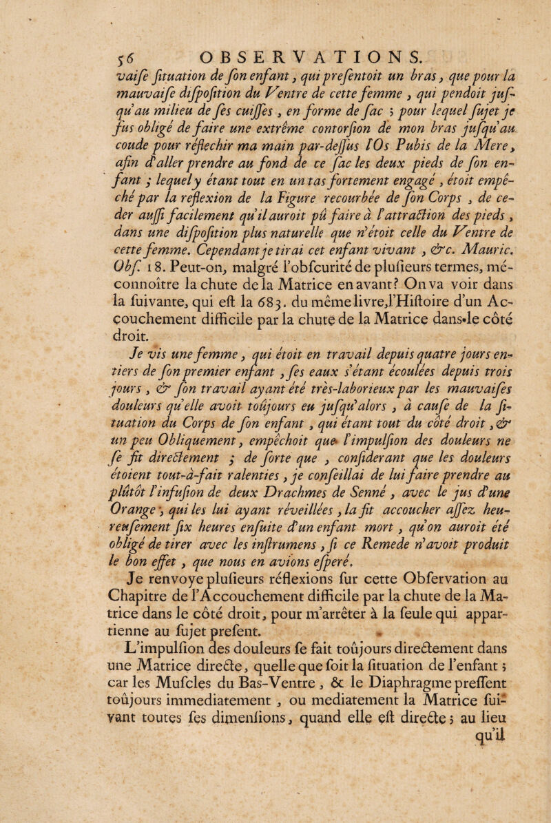 vaife fituation de fon enfant y qui prefentoit un brasy que four la mauvaife difpofition du Ventre de cette femme y qui pendoit juf qu au milieu de fes cuijjes , en forme de fac 5 pour lequel fujet je fus obligé de faire une extrême contorfton de mon bras jufquau coude pour réjiechir ma main par-dejjus ÎOs Pubis de la Mere y afin (taller prendre au fond de ce fac les deux pieds de fon en- fant y lequel y étant tout en un tas fortement engagé 3 étoit empê¬ ché par la reflexion de la Figure recourbée de fon Corps , de cé¬ der aujfii facilement quilauroit pu faire à t attraClion des pieds , dans une difpofition plus naturelle que réétoit celle du mtre de cette femme. Cependant je tirai cet enfant vivant y &c. Mauric. Obf 18. Peut-on, malgré robfcurité de plulieurs termes,, nié- connoître la chute de la Matrice en avant? On va voir dans la fuivante, qui eft la 683. du même livre J’Hiftoire d’un Ac¬ couchement difficile par la chute de la Matrice dans-le côté droit. Je vis une femme y qui étoit en travail depuis quatre jours en* tiers de fon premier enfant yfes eaux s étant écoulées depuis trois jours 3 & fon travail ayant été très-laborieux par les mauvaifes douleurs quelle avoit toujours eu jufqu*alors y à caufe de la fi¬ tuation du Corps de fon enfant, qui étant tout du coté droit, & un peu Obliquement y empêchoit que* Fimpulfion des douleurs ne fe fit directement ; de forte que y confiderant que les douleurs étoient tout-à-fait ralenties , je confeillai de lui faire prendre au plutôt Finfufion de deux Drachmes de Senné y avec le jus dé une Orangequi les lui ayant réveillées y la fit accoucher ajflez heu- reiifement fix heures enfuite dé un enfant mort y quon auroit été obligé de tirer avec les infirumens y fi ce Remede réavoit produit le bon efflet y que nous en avions ejperé. Je renvoyé plulieurs réflexions fur cette Obfervation au Chapitre de l’Accouchement difficile par la chute de la Ma¬ trice dans le côté droit, pour m’arrêter à la feule qui appar¬ tienne au fujet prefent. L’impullion des douleurs fe fait toujours dire&ement dans une Matrice direâe, quelle que foit la fituation de l’enfant y car les Mufcles du Bas-Ventre , & le Diaphragme preffent toujours immédiatement , ou mediatement la Matrice fui- yant toutes fes dimenlions, quand elle eft directe ? au lieu qu’il