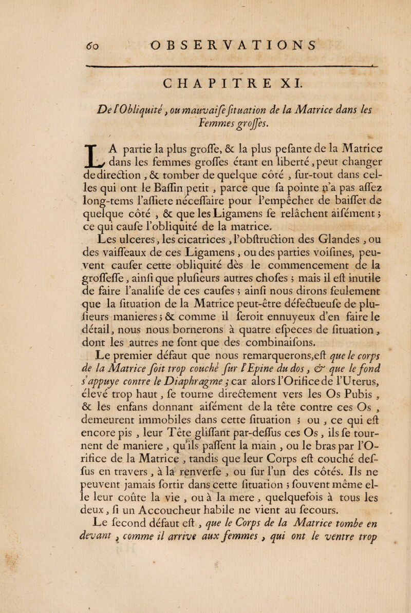 CHAPITRE XL De [Obliquité} oumauvaife fnuation de la Matrice dans les Femmes greffes. / LA partie la plus groffe, & la plus pefante de la Matrice dans les femmes grofles étant en liberté . peut changer dedireétion .& tomber de quelque côté . fur-tout dans cel¬ les qui ont le Baffin petit . parce que fa pointe n'a pas allez long-tems falliete néceffaire pour Pempêcher de bailfet de quelque côté , & que les Ligamens fe relâchent aifément > ce qui caufe l’obliquité de la matrice. Les ulceres, les cicatrices .Pobftruétion des Glandes. ou des vaiffeaux de ces Ligamens. ou des parties voifines. peu¬ vent caufer cette obliquité dès le commencement de la grolfelfe. ainli que plufieurs autres chofes 5 mais il eft inutile de faire l’analife de ces caufes 5 ainli nous dirons feulement que la fituation de la Matrice peut-être défeéhieufe de plu- iieurs maniérés 5 & comme il îeroit ennuyeux d’en faire le détail, nous nous bornerons à quatre efpeces de fituation, dont les autres ne font que des combinaifons. Le premier défaut que nous remarquerons.eft que le corps de la Matrice foit trop couché fur l Epine du dos y <& que le fond s appuyé contre le Diaphragme ; car alors l’Orifice de l’Utérus, élevé trop haut. fe tourne direâement vers les Os Pubis , ôc les enfans donnant aifément de la tête contre ces Os , demeurent immobiles dans cette fituation 5 ou . ce qui efl encore pis . leur Tête glilfant par-deffus ces Os . ilsfe tour¬ nent de maniéré . qu’ils pâlfent la main , ou le bras par l’O¬ rifice de la Matrice . tandis que leur Corps eft couché def- fus en travers. à la renverfe . ou fur l’un des côtés. Us ne peuvent jamais fortir dans cette fituation 3 fouvent même el¬ le leur coûte la vie . ou à la mere. quelquefois à tous les deux. fi un Accoucheur habile ne vient au fecours. Le fécond défaut eft. que le Corps de la Matrice tombe en devant 3 comme il arrive aux femmes , qui ont le ventre trop *