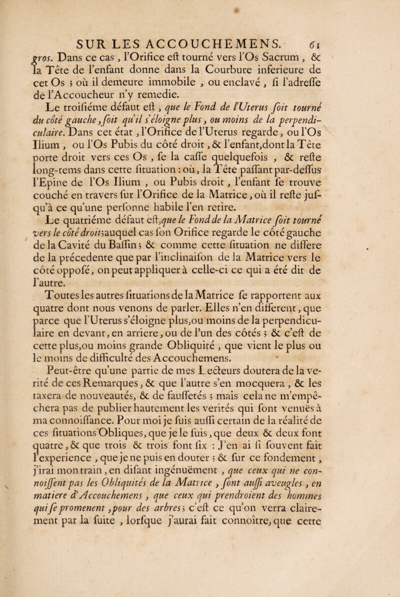 gros. Dans ce cas ^ l’Orifice eft tourné vers l’Os Sacrum , ôc la Tête de l’enfant donne dans la Courbure inferieure de cet Os 5 où il demeure immobile , ou enclavé , li l’adreffe de l’Accoucheur n’y remedie. Le troifiéme défaut eft 3 que le Fond de /’Uterus foit tourné du côté gauche ,foit quil s éloigne plus, ou moins de la perpendi¬ culaire. Dans cet état U’Orifice de l’Uterus regarde 3 ou l’Os Ilium 5 ou l’Os Pubis du côté droit * Ôc l’enfantjdontla Tête porte droit vers ces Os fe la caffe quelquefois ^ ôc refte long-tems dans cette lituation : où , la Tête palfantpar-defTus l’Epine de l’Os Ilium 3 ou Pubis droit ,, l’enfant fe trouve couché en travers fur l’Orifice de la Matrice j où il refte juf- qu’à ce qu’une perfonne habile l’en retire. Le quatrième défaut ef\>que le Fond de la Matrice foit tourné vers le côté droit-,auquel cas Ion Orifice regarde le côté gauche de la Cavité du Balfin ; ôc comme cette lituation ne différé de la précédente que par l’indinaifon de la Matrice vers le côtéoppoféj on peut appliquer à celle-ci ce qui a été dit de l’autre. Toutes les autres fituations de la Matrice fe rapportent aux quatre dont nous venons de parler. Elles n’en different , que parce que l’Uterus s’éloigne plus^ou moins de la perpendicu¬ laire en devant 3 en arriéré > ou de l’un des côtés ; ôc c’eft de cette pluSjOu moins grande Obliquité * que vient le plus ou le moins de difficulté des Accouchemens» Peut-être qu’une partie de mes Ledeurs doutera de la vé¬ rité de ces Remarques> Ôc que l’autre s’en mocquera ^ ôc les taxera de nouveautés^ ôc de fauffetés 5 mais cela ne m’empê¬ chera pas de publier hautement les vérités qui font venues à ma connoilfance. Pour moi je fuis auffi certain de la réalité de ces fituations Obliques* que je le luis ^ que deux ôc deux font quatre * ôc que trois ôc trois font lix : J’en ai fi fouvent fait l’experience * que je ne puis en douter ; ôc fur ce fondement * j’irai mon train* en difant ingénuëment * que ceux qui ne con- noijfent pas les Obliquités de la Matrice } font auffi aveugles y en matière dy Accouchemens y que ceux qui prendroient des hommes qui fe promènent y pour des arbres5 c’eft ce qu’on verra claire¬ ment par la fuite * lorfque j’aurai fait connoître; que cette