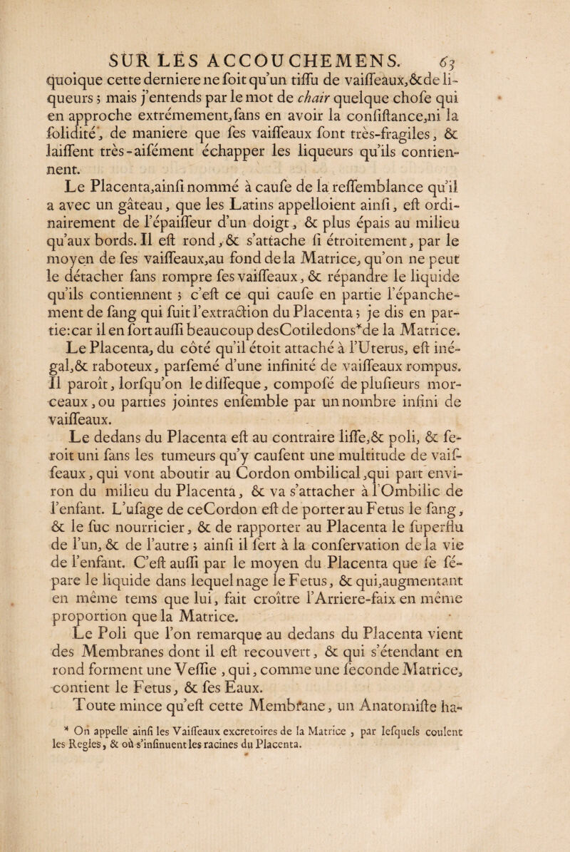 I SUR LËS ACCOUCHEMENS, quoique cette derniere ne foit qu’un tiffu de vaiffeaux,&de li¬ queurs ? mais j’entends par le mot de chair quelque chofe qui en approche extrêmement, fans en avoir la confiftance,ni la folidité, de maniéré que fes vaiffeaux font très-fragiles, & lailfent très-aifément échapper les liqueurs qu’ils contien¬ nent. Le Placenta,ainfi nommé à caufe de la reffemblance qu’il a avec un gâteau, que les Latins appelloient ainfi, eft ordi¬ nairement de l’épaiffeur d’un doigt, & plus épais au milieu qu’aux bords. Il eft rond,& s’attache fi étroitement, par le moyen de fes vaifTeaux,au fond de la Matrice, qu’on ne peut le détacher fans rompre fes vaiffeaux, & répandre le liquide qu’ils contiennent 5 c’eft ce qui caufe en partie l’épanche¬ ment de fang qui fuit l’extraêtion du Placenta 5 je dis en par- tiercar il en fort aufli beaucoup desCotiledons*de la Matrice, Le Placenta., du côté qu’il étoit attaché à i’Uterus, eft iné¬ gal^ raboteux, parfemé d’une infinité de vaiffeaux rompus. Il paroît, lorfqu’on ledilfeque, compofé deplufieurs mor¬ ceaux, ou parties jointes enfemble par un nombre infini de vaiffeaux. Le dedans du Placenta eft au contraire liffe,& poli, & fe- roit uni fans les tumeurs qu’y caufent une multitude de vaif¬ feaux, qui vont aboutir au Cordon ombilical,qui part envi¬ ron du milieu du Placenta, & va s’attacher àfOmbilic de l’enfant. L’ufage de ceCordon eft de porter au Fetus le fang * & le fuc nourricier, & de rapporter au Placenta le fuperflu de l5 un, & de l’autre > ainfi il fert à la confervation de la vie de l’enfant. C’eft aufti par le moyen du Placenta que fe fé- pare le liquide dans lequel nage le Fetus, & qui,augmentant en même tems que lui, fait croître l’Arriere-faix en même proportion que la Matrice. Le Poli que l’on remarque au dedans du Placenta vient des Membranes dont il eft recouvert, & qui s’étendant en rond forment une Vefïïe , qui, comme une fécondé Matrice, contient le Fetus, & fes Eaux. Toute mince qu’eft cette Membfane, un Anatomifte ha- * On appelle ainfi les Vaifleaux excrétoires de la Matrice , par lefquels coulent les Réglés, & où s’infinuentles racines du Placenta.