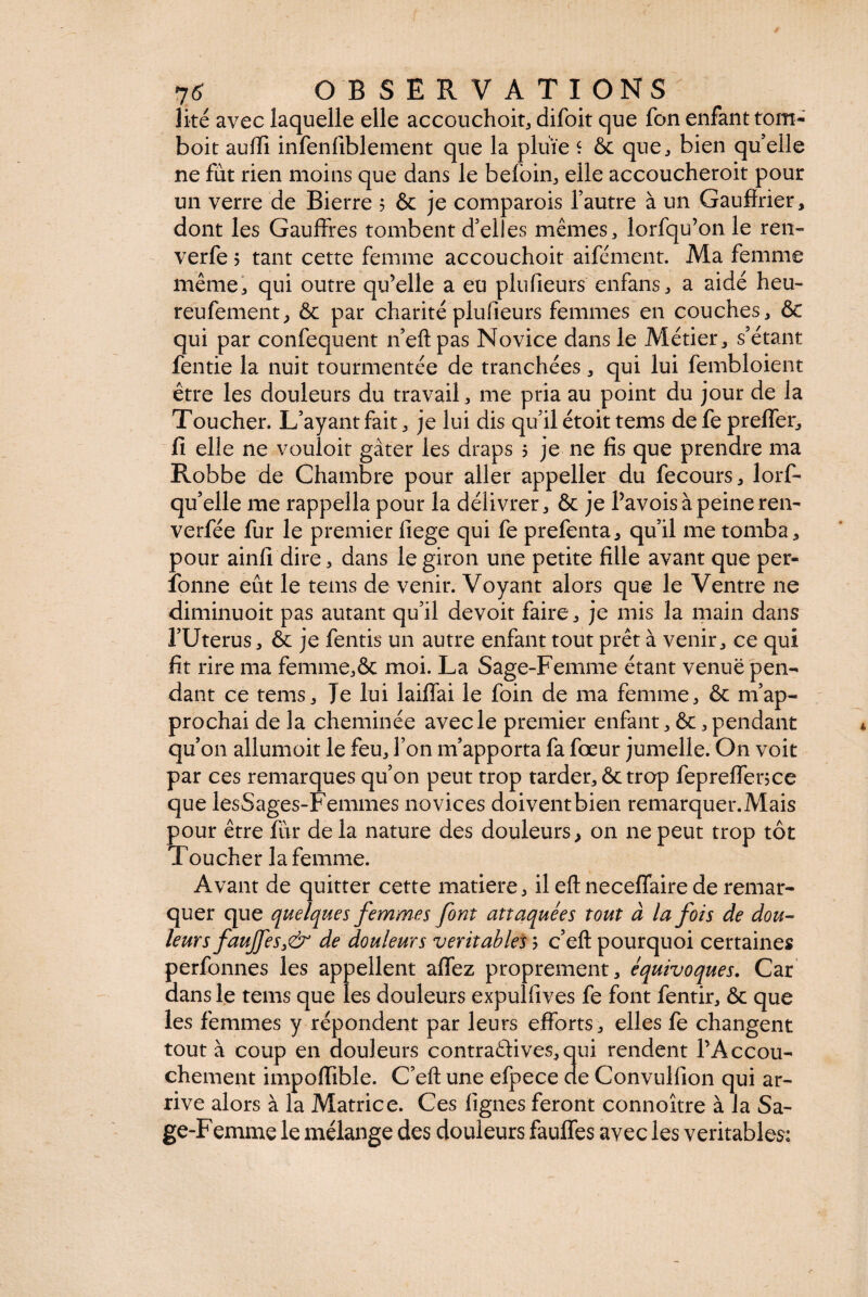 li-té avec laquelle elle accouchoit, difoit que fon enfant tom- boit aulfi infenfiblement que la pluie ‘ & que, bien quelle ne fut rien moins que dans le befoin, elle accoucheroit pour un verre de Bierre 5 & je comparois l’autre à un Gaufïrier, dont les Gauffres tombent d’elles mêmes, lorfqu’on le ren- verfe 5 tant cette femme accouchoit aifément. Ma femme même, qui outre qu’elle a eu plufieurs enfans, a aidé heu- reufement, & par charité plufieurs femmes en couches, & qui par confequent n’eft pas Novice dans le Métier, s’étant fentie la nuit tourmentée de tranchées, qui lui fembloient être les douleurs du travail, me pria au point du jour de la Toucher. L’ayant fait, je lui dis qu’il étoit tems defeprefler, fi elle ne vouloit gâter les draps 5 je ne fis que prendre ma Robbe de Chambre pour aller appeller du fecours, lorf- qu’elle me rappella pour la délivrer, & je Pavois à peine ren- verfée fur le premier fiege qui fe prefenta, qu’il me tomba, pour ainfi dire, dans le giron une petite fille avant que per- îqnne eût le tems de venir. Voyant alors que le Ventre 11e diminuoit pas autant qu’il devoit faire, je mis la main dans l’Uterus, & je fentis un autre enfant tout prêt à venir, ce qui fit rire ma femme,& moi. La Sage-Femme étant venue pen¬ dant ce tems. Je lui laiflfai le foin de ma femme, & m’ap¬ prochai de la cheminée avec le premier enfant, &, pendant qu’011 allumoit le feu, l’on m’apporta fa fœur jumelle. On voit par ces remarques qu’on peut trop tarder, & trop fepreffence que lesSages-Femmes novices doivent bien remarquer.Mais pour être fur de la nature des douleurs, on ne peut trop tôt Toucher la femme. Avant de quitter cette matière, il eft neceffaire de remar¬ quer que quelques femmes font attaquées tout à la fois de dou¬ leurs faujfes3& de douleurs véritables ; c’eft pourquoi certaines perfonnes les appellent affez proprement, équivoques. Car dans le tems que les douleurs expulfives fe font fentir, & que les femmes y répondent par leurs efforts, elles fe changent tout à coup en douleurs contraélives, qui rendent l’Accou¬ chement impoffible. C’eft une efpece de Convulfion qui ar¬ rive alors à la Matrice. Ces lignes feront connoître à la Sa¬ ge-Femme le mélange des douleurs fauffes avec les véritables;