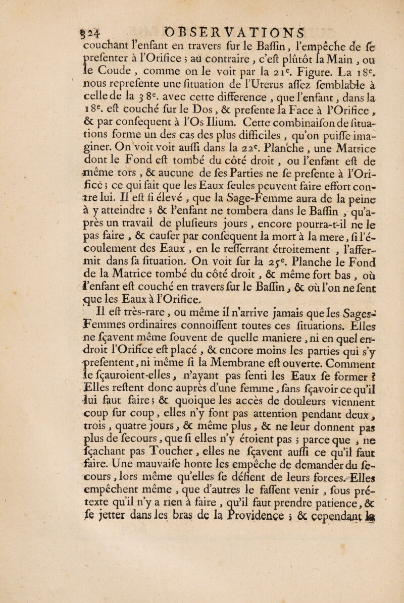 couchant l’enfant en travers fur le Badin, l’empêche de le prefenter à l’Orifice ; atl contraire, c’eft plutôt la Main 3 ou le Coude , comme on le voit par la 21e. Figure. La 18e. nous reprefente une fituation de l’Uterus affez lemblable à celle de la 38e. avec cette différence , que l’enfant, dans la 18e. efl Couché fur le Dos, ôc prefente la Face à l’Orifice , & par confequent à l’Os Ilium. Cette combinaifon de fitua- tions forme un des cas des plus difficiles 3 qu’on puiffe ima¬ giner. On voit voit auffi dans la 22e. Planche 3 une Matrice dont le Fond efl; tombé du côté droit, ou l’enfant efl: de même tors 3 ôt aucune de fes Parties ne fe prefente à l’Ori¬ fice ; ce qui fait que les Eaux feules peuvent faire effort con¬ tre lui. Il efl fi élevé , que la Sage-Femme aura de la peine à y atteindre ; & l’enfant ne tombera dans le Badin , qu’a- près un travail de plufieurs jours, encore pourra-t-il ne le pas faire , ôc caufer par confequent la mort à la mere 3 fi l’é¬ coulement des Eaux 3 en le refferrant étroitement , l’affer¬ mit dans fa fituation. On voit fur la 2je. Planche le Fond de la Matrice tombé du côté droit 3 ôc même fort bas , où l’enfant efl couché en travers fur le Badin > ôc où l’on ne fent <jue les Eaux à l’Orifice. Il efl très-rare, ou même il n’arrive jamais que les Sages- Femmes ordinaires connoiffent toutes ces lituations. Elles ne fçavent même fouvent de quelle maniéré 3 ni en quel en¬ droit l’Orifice efl placé , ôc encore moins les parties qui s’y prefentent 3 ni même fi la Membrane efl ouverte. Comment le fçauroient-elles, n’ayant pas fenti les Eaux fe former ? Elles reflent donc auprès d’une femme 3 fans fçavoir ce qu’il ■lui faut faire 5 ôc quoique les accès de douleurs viennent coup fur coup > elles n’y font pas attention pendant deux, trois, quatre jours, ôc même plus, ôc ne leur donnent pas plus de fecours, que fi elles n’y étoient pas ; parce que * ne lçachant pas Toucher, elles ne fçavent audi ce qu’il faut faire. Une mauvaife honte les empêche de demander du fe¬ cours 3lors même quelles fe défient de leurs forces. Elles empêchent même 3 que d’autres le faffent venir , fous pré¬ texte qu’il n’y a rien à faire , qu’il faut prendre patience, ôc fe jetter dans les bras de la Providence » ôc cependant h