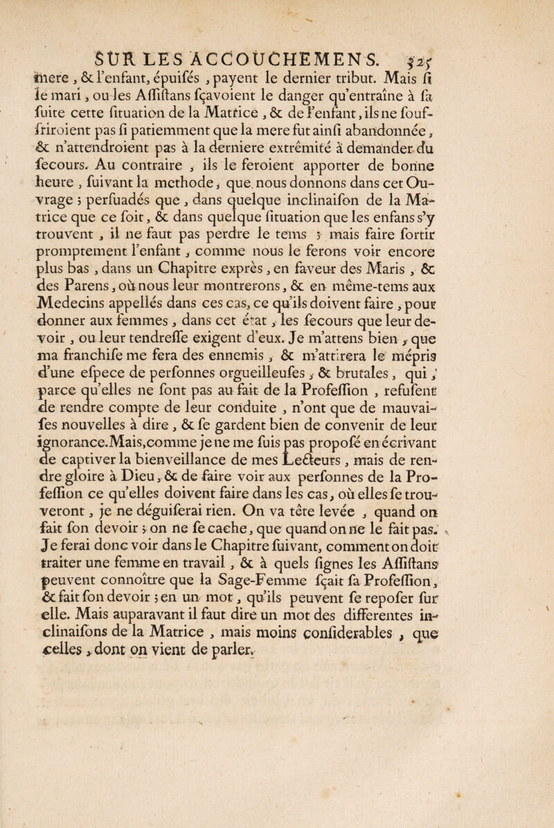 fnere , & l’enfant, épuifés .payent le dernier tribut. Mais fl le mari, ou les Afiiftans fçavoient le danger qu’entraîne à fa fuite cette fituation de la Matrice , & de f enfant, ils ne fouf- friroient pas fi patiemment que la mere fut ainfi abandonnée, & n attendraient pas à la derrière extrémité à demander du fecours. Au contraire , ils le feroient apporter de bonne heure , fuivant la methode, que.nous donnons dans cet Ou¬ vrage 5 perfuadés que , dans quelque inclinaifon de la Ma¬ trice que ce foit, ôc dans quelque fituation que les enfanss’y trouvent , il ne faut pas perdre le tems 5 mais faire fortir promptement l’enfant, comme nous le ferons voir encore plus bas , dans un Chapitre exprès, en faveur des Maris , êc des Parens, où nous leur montrerons, & en même-tems aux Médecins appellés dans ces cas, ce qu’ils doivent faire , pour donner aux femmes, dans cet état, les fecours que leur de¬ voir , ou leur tendreffe exigent d’eux. Je m’attens bien , que ma franchife me fera des ennemis , & m’attirera le mépris d’une efpece de perfonnes orgueilleufes & brutales, qui ; parce qu’elles ne font pas au fait de la Profeffion , refufentr de rendre compte de leur conduite , n’ont que de mauvai- fes nouvelles à dire, & fe gardent bien de convenir de leur ignorance.Mais,comme je ne me fuis pas propofé en écrivant de captiver la bienveillance de mes Leéïeurs, mais de ren¬ dre gloire à Dieu, Ôe de faire voir aux perfonnes de la Pro- feflion ce quelles doivent faire dans les cas, où elles fe trou- veront, je ne déguiferai rien. On va tête levée , quand on fait fon devoir ? on ne fe cache, que quand on ne le fait pas* ». Je ferai donc voir dans le Chapitre fuivant, comment on doit traiter une femme en travail, & à quels fignes les Afiiftans peuvent connoître que la Sage-Femme fçait fa Profeflion, & fait fon devoir 5 en un mot, qu’ils peuvent fe repofer fur elle. Mais auparavant il faut dire un mot des differentes in- clinaifons de la Matrice , mais moins confiderables , que celles * dont on vient de parler.