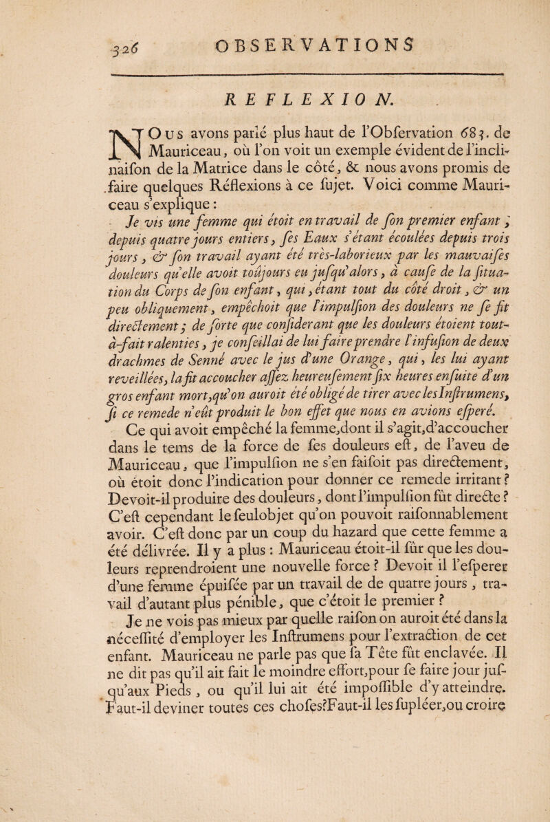 REFLEXION. N O us avons parlé plus haut de l’Obfervation 68q. de Mauriceau, où l’on voit un exemple évident de fincli- naifon de la Matrice dans le côté, & nous avons promis de .faire quelques Réflexions à ce fujet. Voici comme Mauri¬ ceau s’explique : Je vis une femme qui étoit en travail de fon premier enfant, depuis quatre jours entiers, fes Eaux s’étant écoulées depuis trois jours, & fon travail ayant été très-laborieux par les mauvaifes douleurs quelle avoit toujours eu jufqdalors, à caufe de la fitua- tion du Corps de fon enfant, qui, étant tout du coté droit, & un peu obliquement , empêckoit que ïimpulfion des douleurs ne fe fit direBement j de forte que confiderant que les douleurs étoient tout- à-fait ralenties, je confeillai de lui faire prendre l'infufion de deux drachmes de Senné avec le jus d’une Orange, qui, les lui ayant reveillées > la fit accoucher ajfez keureufementfix heures enfuit e d’un gros enfant mort,qu’on auroit été obligé de tirer avecleslnfirumens, fi ce remede neût produit le bon effet que nous en avions efperé. Ce qui avoit empêché la femme,dont il s’agit,d’accoucher dans le tems de la force de fes douleurs eft, de l’aveu de Mauriceau, que l’impulfion ne s’en faifoit pas direâcment, où étoit donc l’indication pour donner ce remede irritant ? Devoit-ilproduire des douleurs, dont l’impulfton fût direéle ? C’eft cependant lefeulobjet qu’on pouvoit raifonnablement avoir. C’eft donc par un coup du hazard que cette femme a été délivrée. Il y a plus : Mauriceau étoit-il fur que les dou¬ leurs reprendroient une nouvelle force ? Devoit il l’efperer d’une femme épuifée par un travail de de quatre jours, tra¬ vail d’autant plus pénible, que cetoit le premier ? ^ Je ne vois pas mieux par quelle raifonon auroit été dans la néceflité d’employer les Inftrumens pour l’extraétion de cet enfant. Mauriceau ne parle pas que fa Tête fût enclavée. Il ne dit pas qu’il ait fait le moindre effort,pour fe faire jour juf- qu’aux Pieds, ou qu’il lui ait été impoflible d’y atteindre. Faut-il deviner toutes ces chofes?Faut-il les fupléer,ou croire